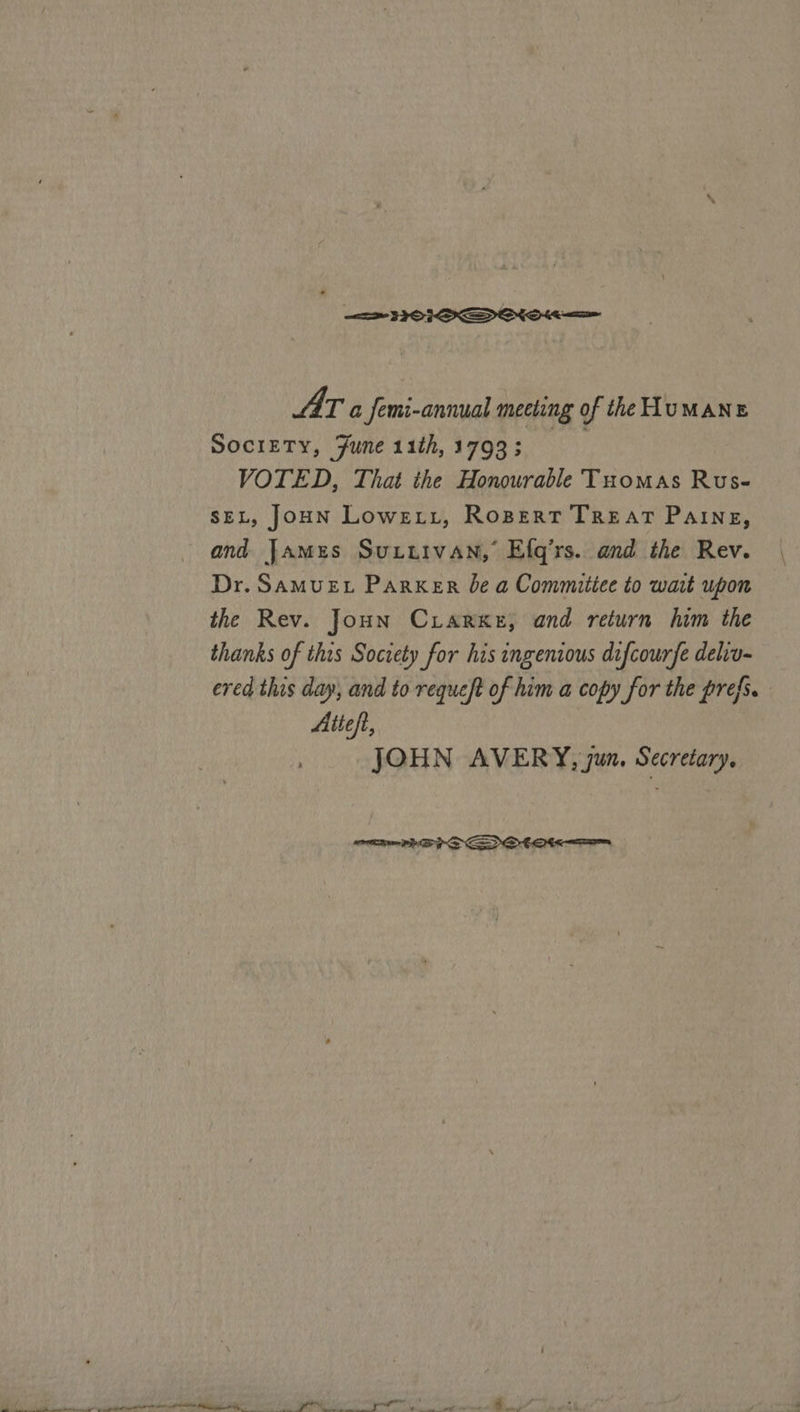a 32 OI SDIONO ee AIT a Jemi-annual meeting of the HUMANE Society, June 11th, 1793 gets) VOTED, That the Honourable Tuomas Rus- seL, JoHN Lowe tt, Ropert TREAT Paine, and James Suuutvan,’ Efq’rs. and the Rev. Dr. SAMUEL Parker be a Commitiee to wait upon the Rev. Joun Criarxke, and return him the thanks of thas Society for his ingenious difcourfe deliv- ered this day, and to requeft of him a copy for the prefs. Aiteft, JOHN AVERY, jun. Secretary, 