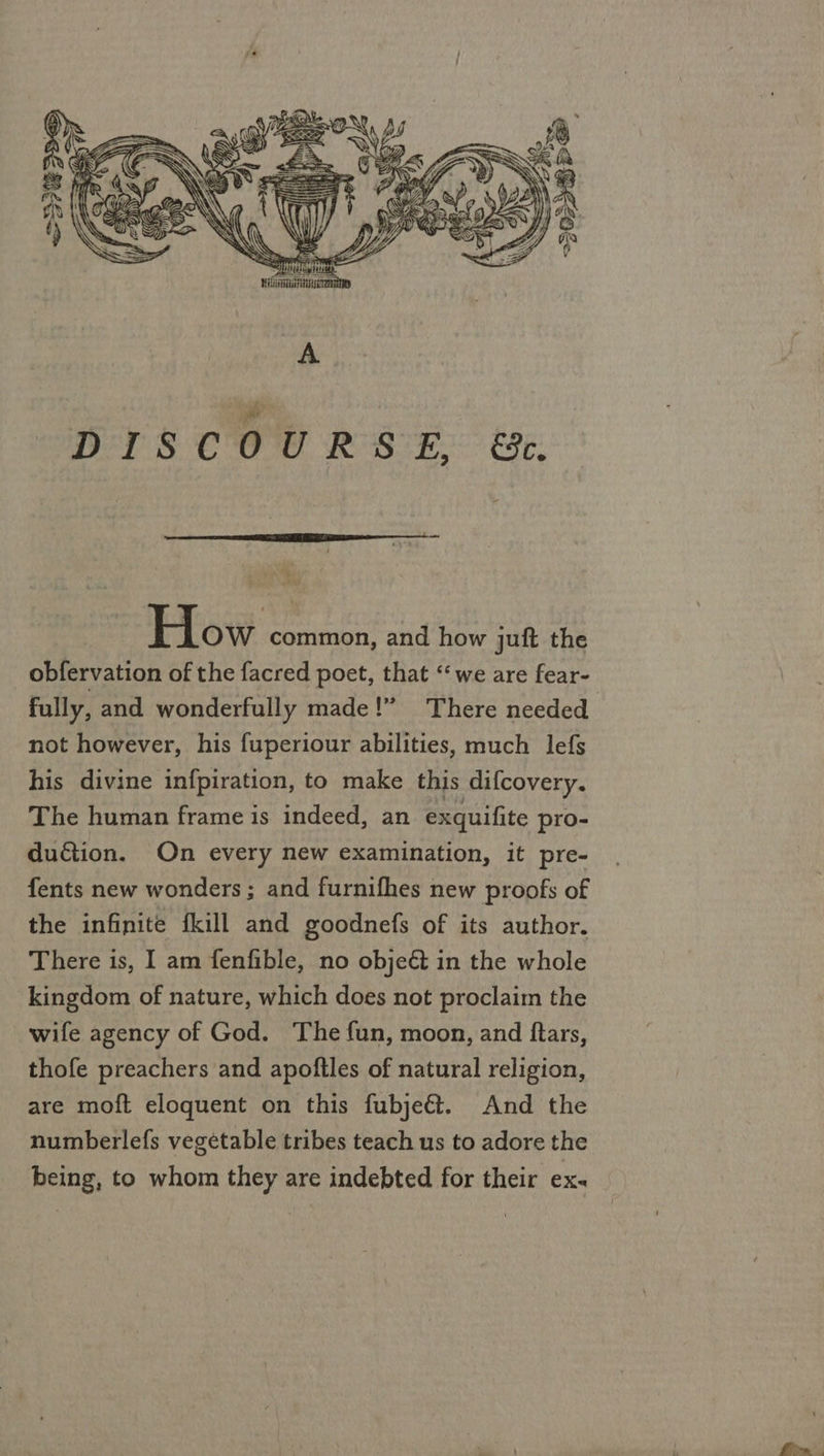     O Gan GE Ny Zh why KS \ S uy} + Byes   SSS . i 3 ppp pitt Ninna TaD ‘ee eS CO we. Re Si ERE:  How common, and how juft the obfervation of the facred poet, that ‘we are fear- fully, and wonderfully made!” There needed not however, his fuperiour abilities, much lefs his divine infpiration, to make this difcovery. The human frame is indeed, an exquifite pro- du&amp;ion. On every new examination, it pre- fents new wonders ; and furnifhes new proofs of the infinite fkill and goodnefs of its author. There is, I am fenfible, no obje&amp; in the whole kingdom of nature, which does not proclaim the wife agency of God. The fun, moon, and ftars, thofe preachers and apoftles of natural religion, are moft eloquent on this fubje€t. And the numberlefs vegétable tribes teach us to adore the being, to whom they are indebted for their ex-