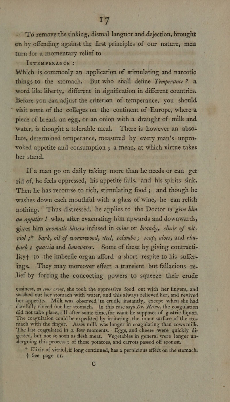_¥ . ‘T'6 remove the sinking, dismal languor and dejection, brought on by offending against the first principles of our nature, men turn for a momentary relief to INTEMPERANCE : Which is commonly an application of stimulating and narcotie things to the stomach. But who shall define Temperance? a word like liberty, different in signification in different countries. Before you can adjust the criterion of temperance, you should “ wisit some of the colleges on the continent of Europe, where a piece of bread, an egg, or an onion with a draught of milk and water, is thought a tolerable meal. There is however an abso- lute, determined temperance, measured by every man’s. unpro- voked appetite and consumption ; a mean, at which virtue takes her stand. If a man go on daily taking more than he needs or can get rid of, he feels oppressed, his appetite fails, and his spirits sink. Then he has recourse to rich, stimulating food; and though he washes down each mouthful with a glass of wine, he can relish nothing. — Thus distressed, he applies to the Doctor to give him - gn appetite 1 who, after evacuating him upwards and downwards, gives him aromatic bitters infused in wine or brandy, elixir of vit- viol ;* bark, oil of wormwood, stecl, columbo ; soap, aloes, and rhu- barb § quassia and limewater. Some of these by giving contracti- lity¢ to the imbecile organ afford a short respite to his suffer- ings. ‘hey may moreover effect a transient but fallacious re- dief by forcing the concocting powers to squeeze their crude easiness, as sour crout, she took the oppressive food out with her fingers, and washed out her stomach with water, and this always relieved her, and revived her appetite. Milk was observed ‘to crudle instantly, except when she had carefully rinced Out her stomach. In this case says Dr. Helme, the coagulation did not take place, till after some time, for want he supposes of gastric liquor. The coagulation could be expedited by irritating the inner surface of the sto- mach with the finger. Asses milk was longer in coagulating than cows milk. The last coagulated in a few moments. Eggs, and cheese -were quickly di- gested, but not so soon as flesh meat. Vegetables in general were longer un- dergoing this process ; of these potatoes, and carrots passed off soonest. * Elixir of vitriol, if long continued, has a pernicious effect on the stomach, + See page 11. Cc