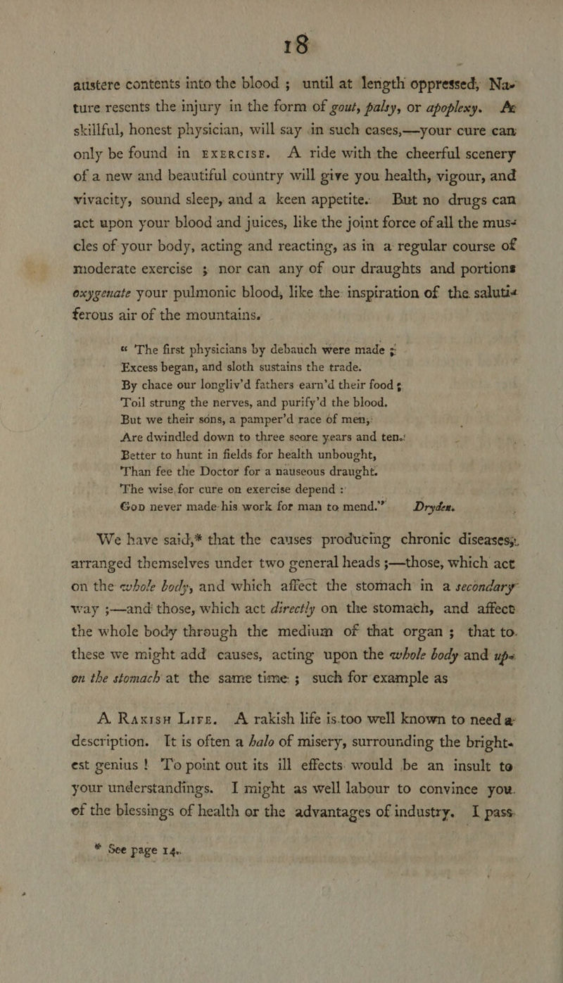 atistere contents into the blood ; until at length oppressed, Na- ture resents the injury in the form of gout, palsy, or apoplexy. Ae skillful, honest physician, will say .in such cases,—your cure can only be found in Exercise. A ride with the cheerful scenery of a new and beautiful country will give you health, vigour, and vivacity, sound sleep, and a keen appetite: But no drugs can act upon your blood and juices, like the joint force of all the mus+ cles of your body, acting and reacting, as in a regular course of moderate exercise ; nor can any of our draughts and portions oxygenate your pulmonic blood, like the: inspiration of the saluti« ferous air of the mountains, “ ‘The first physicians by debauch were made ; Excess began, and sloth sustains the trade. By chace our longliv’d fathers earn’d their food ¢ Toil strung the nerves, and purify’d the blood. But we their sons, a pamper’d race of men;: Are dwindled down to three score years and ten.: Better to hunt in fields for health unbought, ‘Than fee the Doctor for a nauseous draught. ‘The wise for cure on exercise depend :' . Gop never made-his work for man to mend.” Drydew. We have said,* that the causes producing chronic diseases; arranged themselves under two general heads ;—those, which act on the whole body, and which affect the stomach in a secondary way ;—and those, which act directly on the stomach, and affect the whole body through the medium of that organ ; that to. these we might add causes, acting upon the whole body and ups on the stomach at the same time; such for example as A. Raxisu Lire. <A rakish life is.too well known to need a description. It is often a Aalo of misery, surrounding the bright. est genius ! To point out its ill effects. would be an insult to your understandings. I might as well labour to convince yow. of the blessings of health or the advantages of industry. I pass * See page 14.