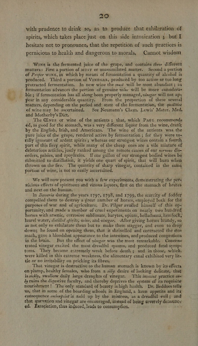 with prudence to drink so, as to produce that exhilaration of spirits, which takes place just on this side intoxication ; but I hesitate not to pronounce, that the repetition of such practices is pernicious to health and dangerous to morals, Cannot wisdom Wine is the fermented juice of the grape, and contains three different matters: First a portion of MusT or wnassimilated matter. Second a portion of Proper wine, in which by means of fermentation a quantity of alcohol is produced. Third a portion of Vinrcar, producéd by too active or too long protracted fermentation. In new wine the must will be most abundant ; as fermentation advances the portion of genuine wine will be more considera ble ; if fermentation has all along been properly managed, waegar will not apx pear in any considerable quantity. From the proportion of these several matters, depending on the period and state of the fermentation, the gualities of wine may be ascertained. See Neumann’s Chem. Lewis’ Mater. Med, and Motherby’s Dict. The C2nus or wine of the antients; that, which Paun recommends éd, as good for the stomach, was a very different liquor from the wine, drank by the English, Irish, and Americans. ‘The wine of the antients was the pure juice of the grape, rendered active by fermentation ; for they were to- tally ignorant of ardent spirits ; whereas our strongest wines contain a fourth part of this fiery spirit, while many of the cheap ones are a vile mixture of deleterious articles, justly ranked among the remote causes of our nervous dis- orders, palsies, and apoplexies. [f one gallon of our strongest bodied wines be submitted to distillation, it yields one quart of spirit, that will burn when thrown on the fire.. ‘The quantity of sharp yinegar, contained in the same portion of wine, is not so easily ascertained. ; : . We will now present you with a few experiments, demonstrating the pef= nicious effects of spirituous and vinous liquors, first on the stomach of brutes and next on the human. . In Bavaria during the years 1797, 1798, and 1799, the scarcity of fodder compelled them to destroy a great number of horses, employed both for the purposes of war and of agriculture. Dr. Pilger availed himself of this op- portunity, and made a number of cruel experiments on neariy two hundred horses with arsenic, corrosive sublimate, barytes, opium, belladonna, hemlock, Jaurel water, distilled spirits, wine, and vinegar. ‘After giving horses brandy, sa as not only to exhilarate them but to make them stagger, and even to drop’ down; he found on opening them, that it shrivelled and contracted thé sto mach, gave a bloodshot appearance to the intestines, and produced congestions in the brain. But the effect of vinegar was the most remarkable. Concen= trated vinegar excited the most dreadful spasms, and produced fatal symp toms. They became extremely weak before death ; and in those, which. were killed in this extreme weakness, the alimentary canal exhibited very lit- tle or no irritability on pricking its fibres, That vinegar is destructive to the human stomach is known by its effects on plump, healthy females, who from a silly. desire of looking delicate,. that’ is sickly, swallow daily large draughts of vinegar. ‘This inzocent practice of~ dy ruins the digestive faculty, and thereby deprives the system of its requisité nourishment! ‘The only standard of beauty ishigh health. Dr. Beddoes tells us, that in some of the boarding schools in England, a keen appetite and it? consequence exbonpoint is neld up by the mistress, as a dreadful evil; and that starvation and vinegar are encouraged, instead of being severely denouncy ed. Emiaciation, thus induced, leads to consumption. sk a