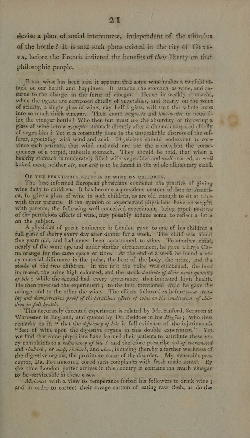Mevise a plan, of social intercourse, independent of the stimulus of the bottle? It is said such plans existed in the city of Gina va, before the French inflicted the benefits of ¢heir liberty on that philosophic people. ; | From what has been said it appears, that some wine makes a twofold ets tack on our health and hap spines. It attacks the stomach as wine, and re- turns to the charge in the form of Wane gis Hence in weakly stomachs, shen the ingesta are composed chiefly of veg getables, and nearly on the point of acidity, a single glass of wine, nay half a glass, will turn the whole mass into so much thick vinegar. Then come magnesia and lime-water to neutral+ ize the vinegar bottle ! Who then but must see che absurdity of throwing @ glass of wine into a dyspeptic stonrach directly after a dinner, composed chielly of vegetables ? Yet it is constantly done to the vnepeakabie distress of the suf- ferer, agonizing with wind and acid. Physicians should endeayour to core vince swch patients, that wind and acid are not the causes, but the conse+ quences of a torpid, imbecile stomach. ‘They should, be told, that when a healthy stofiiach is moderately filled with vegetables and well roasted, or weld boiled meat, neither air, nor acid is to be pate in the whole alimentary carta é OF THE PERNICIOUS EFFECTS OF WINE ON CHILDREN, The best informed European physicians condemn the practice of fiving wine daily to children. It has become a prevalent custom of late in Ameri ca,.to give a glass of wine te such children, as are old enough to sit at table with their parents. If the opinion of experienced physicians. have no weight with parents, the fellowing well conceived experiment, being proof positive of the pernicious effects of witte, may possibly induce some. to reflect a littie on the subject. A physician of great eminence in London gave to one of his children a full glass of sherry every day after dinner for a week. The éhild was about five years old, and had never been agcustomed to wine. ‘To ahotlter childy neatly of the same age and under similar circunistances, he gave a large Chi- na orange for the same space of time. At the end of a week he found a ve- ry material difference in the pulse, the heat of the body, the urine, and the stools of thé two children. Im the fitst the pulse was quickened, the heet increased, the urine high coloured, and the stole destitute of their usuat quantity of bile ; while the second:had every appearance, that indicated high health. He then reversed the. expefiment 5 to ‘the first thentiondd child he gave tha orange, and to the other the wine. ‘The effects followed as before ;~—a sérii~ ing and demonstrative proof of the pernicious effects of wine on the constitution of chin dren in full health. This accurately executed experiment is related by Mr. Sariford, § Surgeon at remarks on if, “ “that the de: ficiency of bile is {ull evidence of the in ajurious ete we find that some physicians have learned their patients to attribute these vé- and rhubarb ; or soap, rhubarb, aud aloes, inducing thereby a farther weskiess of the digestive organs, the proximate cause of the disorder. My venerable pre- ceptor, Da. Pore rGint cured such complairits with fresh made porter, By to be-serviceable in these cases. Mahomet with a view to temperance forbad his followers to drink wine ; and in order to correct their savage custom of cating raw flesh, as do the fa