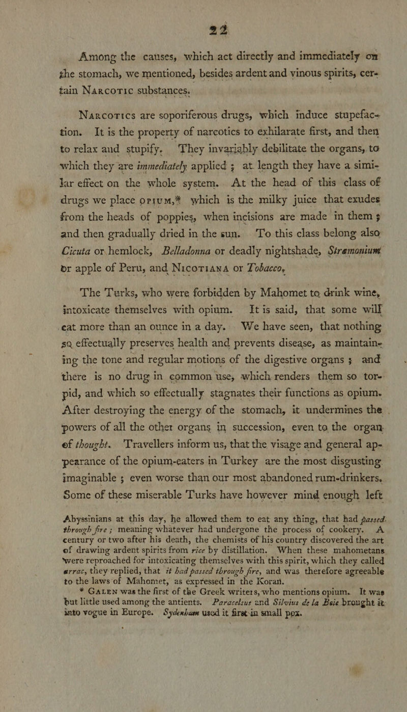 Among the causes, which act directly and immediately on the stomach, we mentioned, besides ardent and vinous spirits, cer« tain Narcotic substances. Narcorics are soporiferous drugs, which induce stupefac« tion. It is the property of narcotics to exhilarate first, and then to relax and stupify, ‘They invarjably debilitate the organs, to which they are immediately applied ; at. length they have a simi- Jar effect on the whole system. At the head of this class of drugs we place orium,* which is the milky juice that exudes from the heads of poppies, when incisions are made in them and then gradually dried in the sun. To this class belong also Cicuta or hemlock, Belladonna or deadly nightshade, Stramoniunt br apple of Peru, and Nicotiana or Tobacco, The Turks, who were forbidden by Mahomet to drink wine, intoxicate themselves with opium. It is said, that some wilf eat more than an ounce ina day... We have seen, that nothing sq effectually preserves health and prevents disease, as maintain- ing the tone and regular motions of the digestive organs ; and there is no drug in common use, which renders them so tor- pid, and which so effectually stagnates their functions as opium. After destroying the energy of the stomach, it undermines the . ‘powers of all the other organs in succession, even to the organ ef thought. ‘Travellers inform us, that the visage and general ap- ‘pearance of the opium-eaters in Turkey are the most disgusting imaginable ; even worse than our most abandoned rum-drinkers, Some of these miserable Turks have however mind enough left Abyssinians at this day, he allowed them to eat any thing, that had gassed. through fire ; meaning whatever had undergone the process of cookery. A century or two after his death, the chemists of his country discovered the art of drawing ardent spirits from rice by distillation. When these mahometans ‘were reproached for intoxicating themselves with this spirit, which they called errac, they replied, that rt had passed through fire, and was therefore agreeable to the laws of Mahomet, as expressed in the Koran. * GaLen was the first of the Greek writers, who mentions opium. It was but little used among the antients. Paracelsus and Silvius dela Beie brought i it: into vogue in Europe. Sydexham used it frees in small pox.