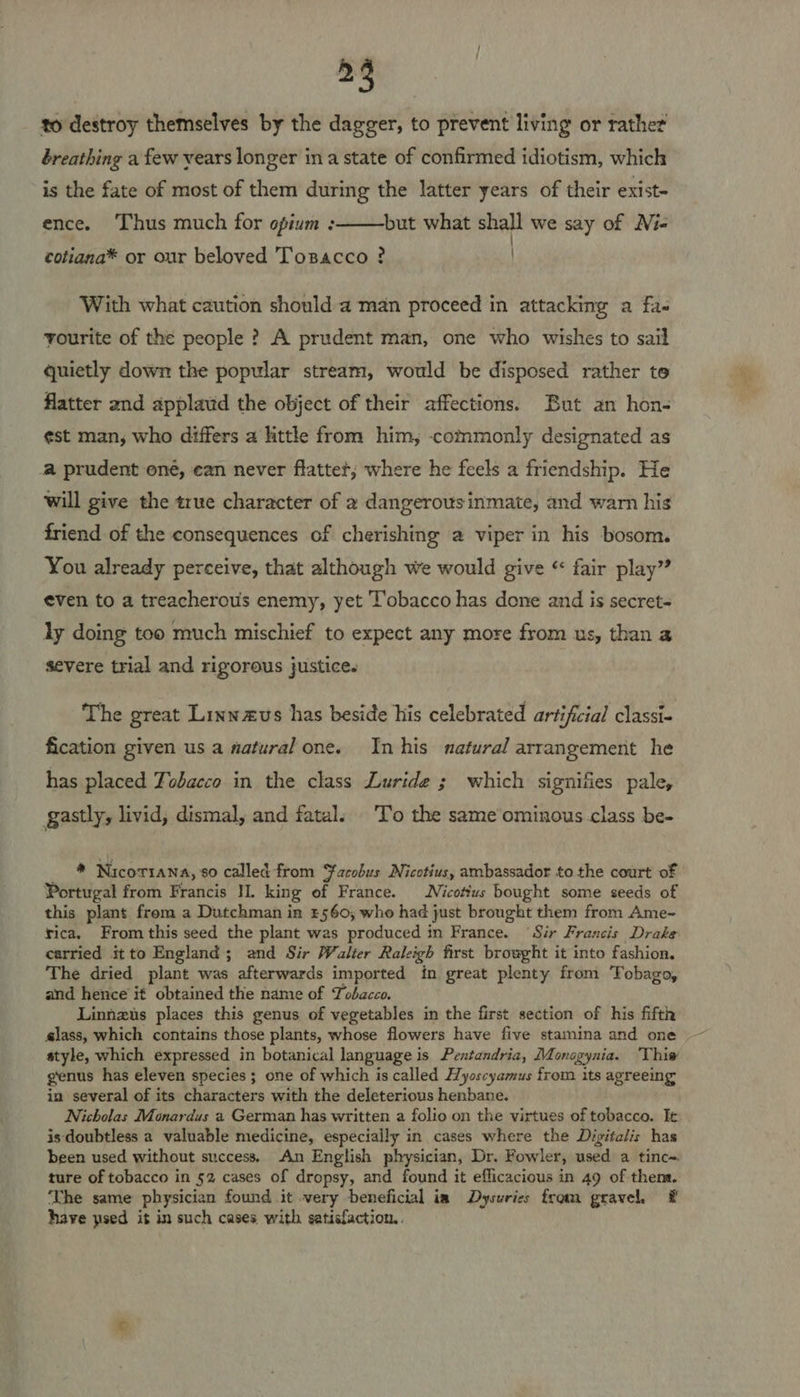 25 to destroy themselves by the dagger, to prevent living or rather breathing a few vears longer ina state of confirmed idiotism, which is the fate of most of them during the latter years of their exist- ence. ‘Thus much for opium :  but what shall we say of Ni- | cotiana®* or our beloved Toxsacco ? | With what caution should a man proceed in attacking a fa- yourite of the people ? A prudent man, one who wishes to sail quietly down the popular stream, would be disposed rather te flatter and applaud the object of their affections. But an hon- ¢st man; who differs a little from him, -commonly designated as a prudent one, can never flatter; where he feels a friendship. He will give the true character of 2 dangerous inmate, and warn his friend of the consequences of cherishing a viper in his bosom. You already perceive, that although we would give “ fair play” even to a treacherous enemy, yet Tobacco has done and is secret- ly doing too much mischief to expect any more from us, than a severe trial and rigorous justice. The great Linwaus has beside his celebrated artificial classi- fication given us a natural one. In his natural arrangement he has placed Tobacco in the class Luride ; which signifies pale, gastly, livid, dismal, and fatal. T’o the sameominous.class be- * Nicotiana, 80 called from $¥acobus Nicotius, ambassador to the court of Portugal from Francis II. king of France. Nicotius bought some seeds of this plant from a Dutchman in £560, who had just brought them from Ame- rica. From this seed the plant was produced in France. Sir Francis Drake carried itto England; and Sir Walter Raleigh first browght it into fashion. The dried plant was afterwards imported in great plenty from Tobago, and hence it obtained the name of Tobacco. Linnzus places this genus of vegetables in the first section of his fifth slass, which contains those plants, whose flowers have five stamina and one style, which expressed in botanical language is Pentandria, Monogynia. 'Thiw genus has eleven species ; one of which is called Hyoscyamus from its agreeing in several of its characters with the deleterious henbane. Nicholas Monardus a German has written a folio on the virtues of tobacco. It is doubtless a valuable medicine, especially in cases where the Digitalis has been used without success. An English physician, Dr. Fowler, used a tinc~ ture of tobacco in 52 cases of dropsy, and found it efficacious in 49 of them. ‘The same physician found it very beneficial ia Dysuries fram gravel. # have psed it in such cases with satisfaction.
