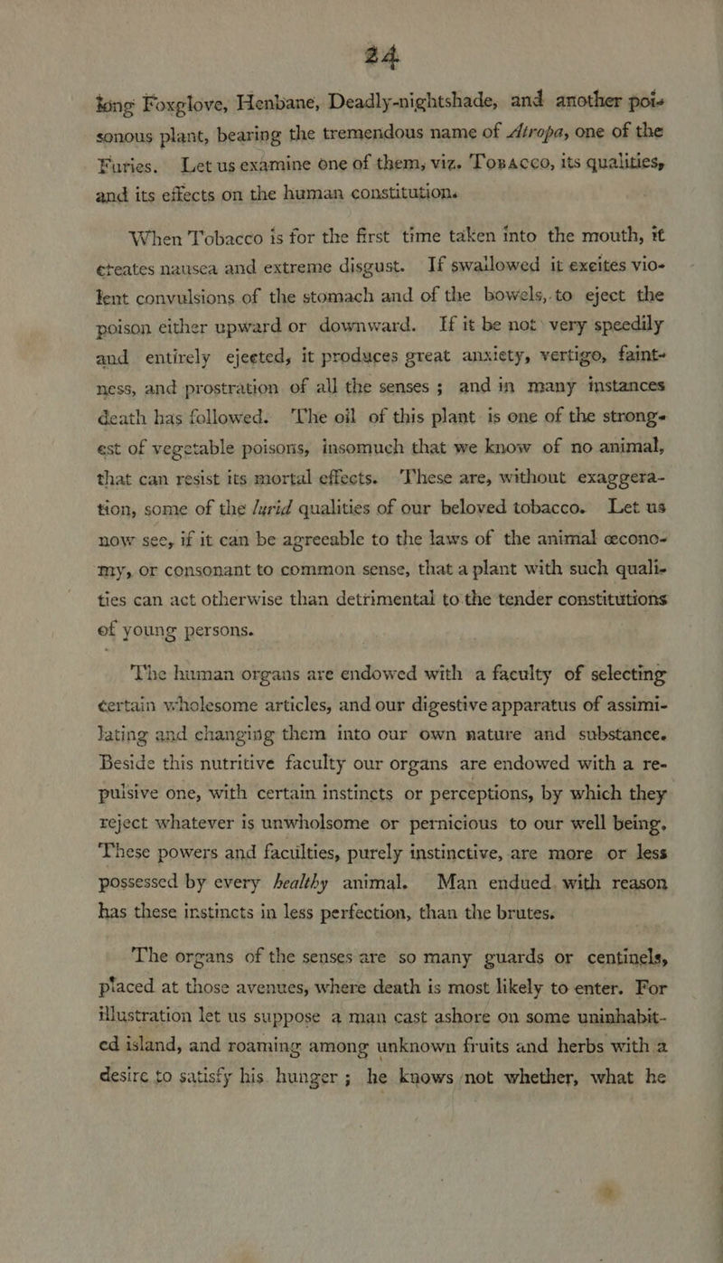tong: Foxglove, Henbane, Deadly-nightshade, and another pots sonous plant, bearing the tremendous name of Atropa, one of the Furies. Let us examine one of them, viz. Tosacco, its qualities, and its effects on the human constitution. When Tobacco is for the first time taken into the mouth, tt eteates nausca and extreme disgust. If swallowed it exeites vio- ent convulsions of the stomach and of the bowels,.to eject the poison either upward or downward. If it be not) very speedily and entirely ejeeted, it produces great anxiety, vertigo, faint- ness, and prostration of all the senses; and in many instances death has followed. The oil of this plant is one of the strong~ est of vegetable poisons, insomuch that we know of no animal, that can resist its mortal effects. These are, without exaggera- tion, some of the /yrid qualities of our beloved tobacco. Let us now see, if it can be agreeable to the laws of the animal cecono- my, Or consonant to common sense, that a plant with such quali- ties can act otherwise than detrimental to the tender constitutions ef young persons. The human organs are endowed with a faculty of selecting certain wholesome articles, and our digestive apparatus of assimi- lating and changing them into our own nature and substance. Beside this nutritive faculty our organs are endowed with a re- pulsive one, with certain instincts or perceptions, by which they reject whatever is unwholsome or pernicious to our well being, These powers and faculties, purely instinctive, are more or less possessed by every Aealthy animal. Man endued. with reason has these instincts in less perfection, than the brutes. The organs of the senses are so many guards or centinels, piaced at those avenues, where death is most likely to enter. For illustration let us suppose a man cast ashore on some uninhabit- ed island, and roaming among unknown fruits and herbs with 2 desire to satisfy his. hunger ; he knows not whether, what he ———— ee ee