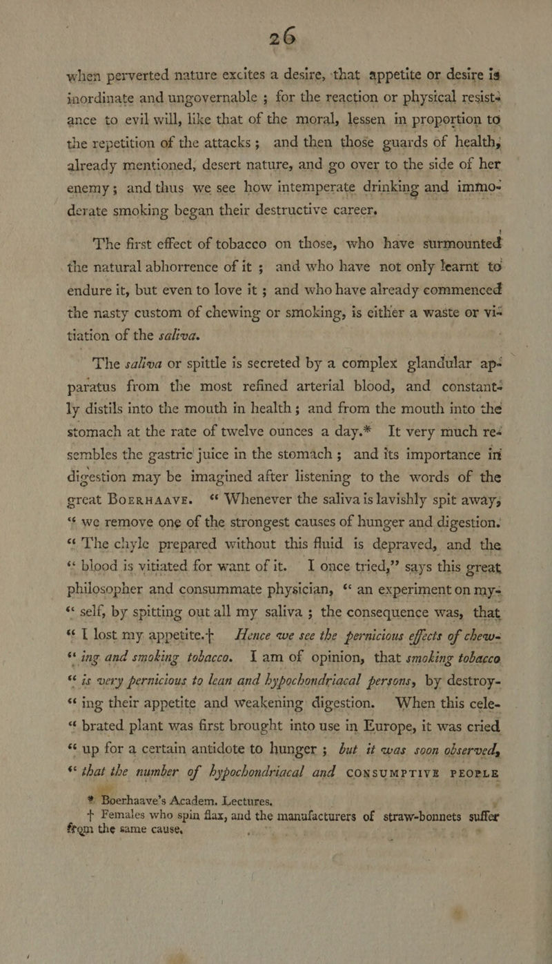 when perverted nature excites a desire, that appetite or desire is inordinate and ungovernable ; for the reaction or physical resists ance to evil will, like that of the moral, lessen m proportion to the repetition of the attacks; and then those guards of health, already mentioned, desert nature, and go over to the side of her enemy; and thus we see how intemperate drinking and immo- erate smoking began their destructive career. The first effect of tobacco on those, who have surmounted _the natural abhorrence of it ; and who have not only learnt to endure it, but even to love it ; and who have already commenced the nasty custom of chewing or smoking, is either a waste or vis tiation of the salva. The saliva or spittle is secreted by a complex glandular ap- paratus from the most refined arterial blood, and constant- ly distils into the mouth in health; and from the mouth into the stomach at the rate of twelve ounces a day.* It very much reé sembles the gastric juice in the stomach; and its importance in digestion may be imagined after listening to the words of the great Borrnaave. ‘* Whenever the saliva is lavishly spit away; “¢ we remove one of the strongest causes of hunger and digestion. “‘ The chyle prepared without this fluid is depraved, and the «< blood is vitiated for want of it. I once tried,” says this great philosopher and consummate physician, ‘ an experiment on my= “ self, by spitting out all my saliva ; the consequence was, that *¢ L lost my appetite.t Hence we see the pernicious effects of chew ** ing and smoking tobacco. Iam of opinion, that smoking tobacco “is very pernicious to lean and hypochondriacal persons, by destroy- ‘‘ ing their appetite and weakening digestion. ‘When this cele *¢ brated plant was first brought into use in Europe, it was cried “‘ up for a certain antidote to hunger ; but it was soon observed, * that the number of hypochondriacal and CONSUMPTIVE PEOPLE # Boerhaave’s Academ. Lectures, + Females who spin flax, and the manufacturers of straw-bonnets suffer from the same cause, FP ag An) .