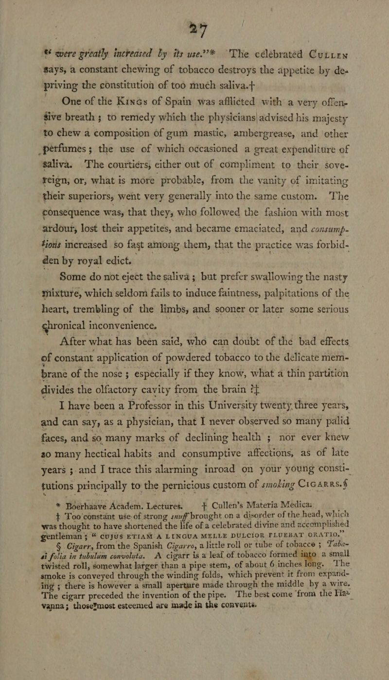 ‘® quere greatly increased by its use2’* The célebrated Cutren Says, a constant chewing of tobacco destroys the appetite by de» priving the constitution of too much saliva.+ One of the Kincs of Spain was afflicted with a very offen- sive breath ; to remedy which the physicians| advised his majesty to chew a composition of gum mastic, ambergrease, and other perfumes; the use of which occasioned a great expenditure of saliva. The courtiers, cither out of compliment to their sove- reign, or, what is more probable, from the vanity of imitating their superiors, went very generally into the same custom. The consequence was, that they, who followed the fashion with most ardour, lost their appetites, and became emaciated, and cansump- Sioris increased so fast among them, that the practice was forbid- den by royal edict. obi rhode fs , Some do not eject the saliva ; but prefer swallowing the nasty tnixture, which seldom fails to induce faintness, palpitations of the heart, trembling of the limbs, and sooner or later some serious ghronical inconvenience. : : Nh | ¢ . After what has been said, who can doubt of the bad effects of constant application of powdered tobacco to the delicate mem- brane of the nose ; especially if they know, what a thin partition divides the olfactory cavity from the brain ?f . _ have been a Professor in this University twenty, three years, and can say, as a physician, that I never observed sO many palid faces, and s0 many marks of declining health ; nor ever knew so many hectical habits and consumptive affections, as of late years ; and I trace this alarming inroad on your young consti- tutions principally to the pernicious custom of smoking Cicarrs.§ * Boerhaave Academ. Lectures. 7 Cullen’s Materia Medica: ¢ Too'constant use-of strong sxuf brought on a disorder of the head, which was thought to have shortened the life of a celebrated divine and accomplished gentleman 5 “ cujus ETIAM A LINGUA MELLE DULCIOR FLUEBAT ORATIO.” § Cigarr, from the Spanish Cigarro, a little roll or tube of tobacce 5 Taba~ si folia in tubulum convoluta. A cigarr is a leaf of tobacco ppb a small twisted roll, somewhat larger than a pipe stem, of about 6 inches long. The smoke is conveyed through the winding folds, which prevent it from expand- ing ; there is however a small aperture made through the middle by a wire. The cigarr preceded the invention of the pipe. The best come ‘from the Kia vanna; those¥most esteemed are made in the convents.