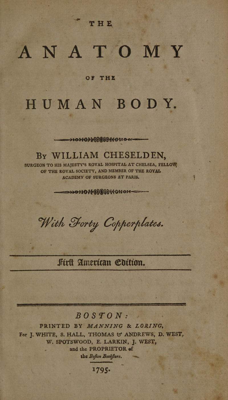 ote ss THE ANA T‘O MY HUMAN BODY. PH HOVEGTHOIOOOHO21 0-4 By WILLIAM CHESELDEN, SURGEON TO HIS MAJESTY’S ROYAL HOSPITAL AT CHELSEA, FELLOW, OF THE ROYAL SOCIETY, AND MEMBER OF THE ROYAL ACADEMY OF SURGEONS AT PARIS. With Forty Cifrerjlates bd Sixt American Coition,   a BOSTON: PRINTED BY MANNING &amp; LORING, For J. WHITE, S. HALL, THOMAS t? ANDREWS, D. WEST, | , W. SPOTSWOOD, E. LARKIN, J. WEST, __ é and the PROPRIETOR of the Boffon Bookftore, ~~ 1795&gt; 