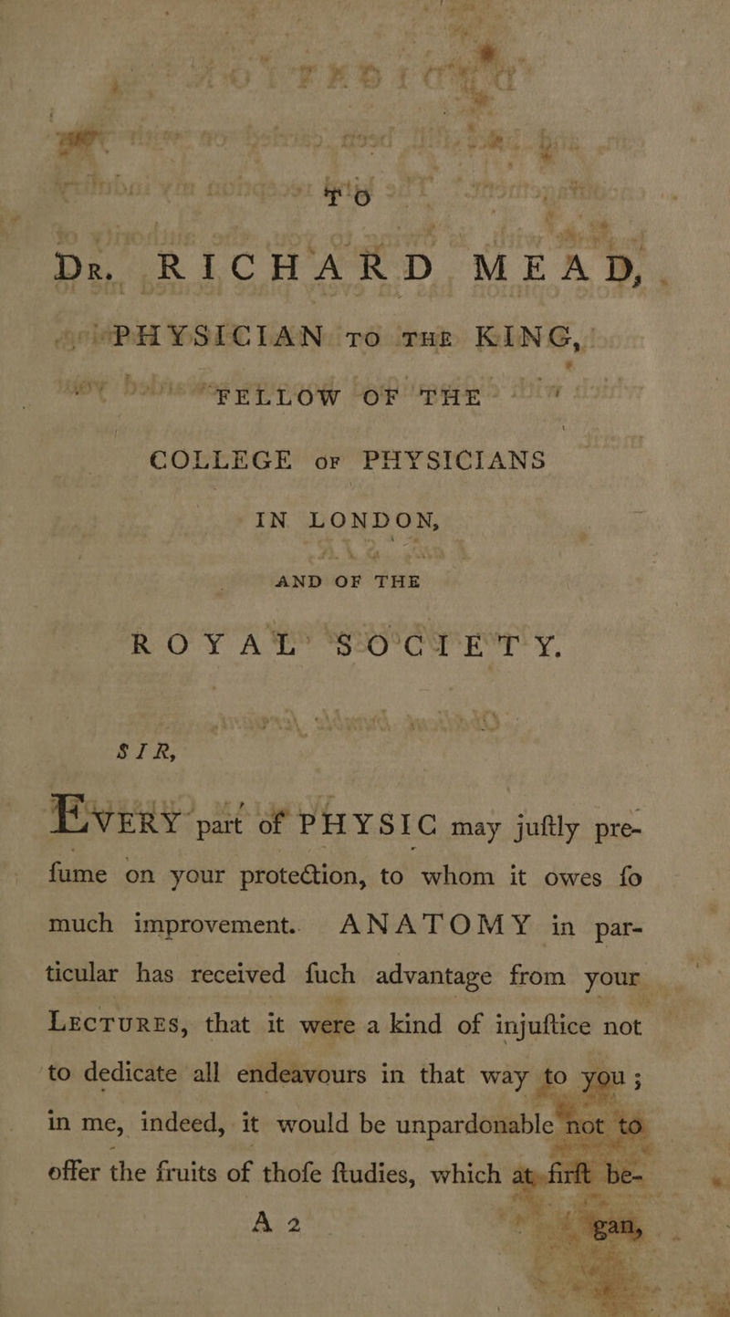 be , i f tit * ay RRS TO j ryive wy 4 ; oe ;, 4 —re “o'r 7 : » Dr. RICHARD MEAD,. (PEL YSICIAN TO THE KING, MAY Doty “FELLOW POF Be 2 Lin dois COLLEGE or | PHYSICIANS | : IN LONDON, AND OF THE RO YAY Side eT y. SIR, Every part of PHYSIC may juftly pre- fume on your protection, to whom it owes fo much improvement. ANATOMY in par- ticular has received fash advantage as your te Lecrurss, that it were a kind of injuftice not  ‘eo, Sate. al : \ : a Mae «te i ‘ade - ee ci # gee * ee.  rm) ik ae a .