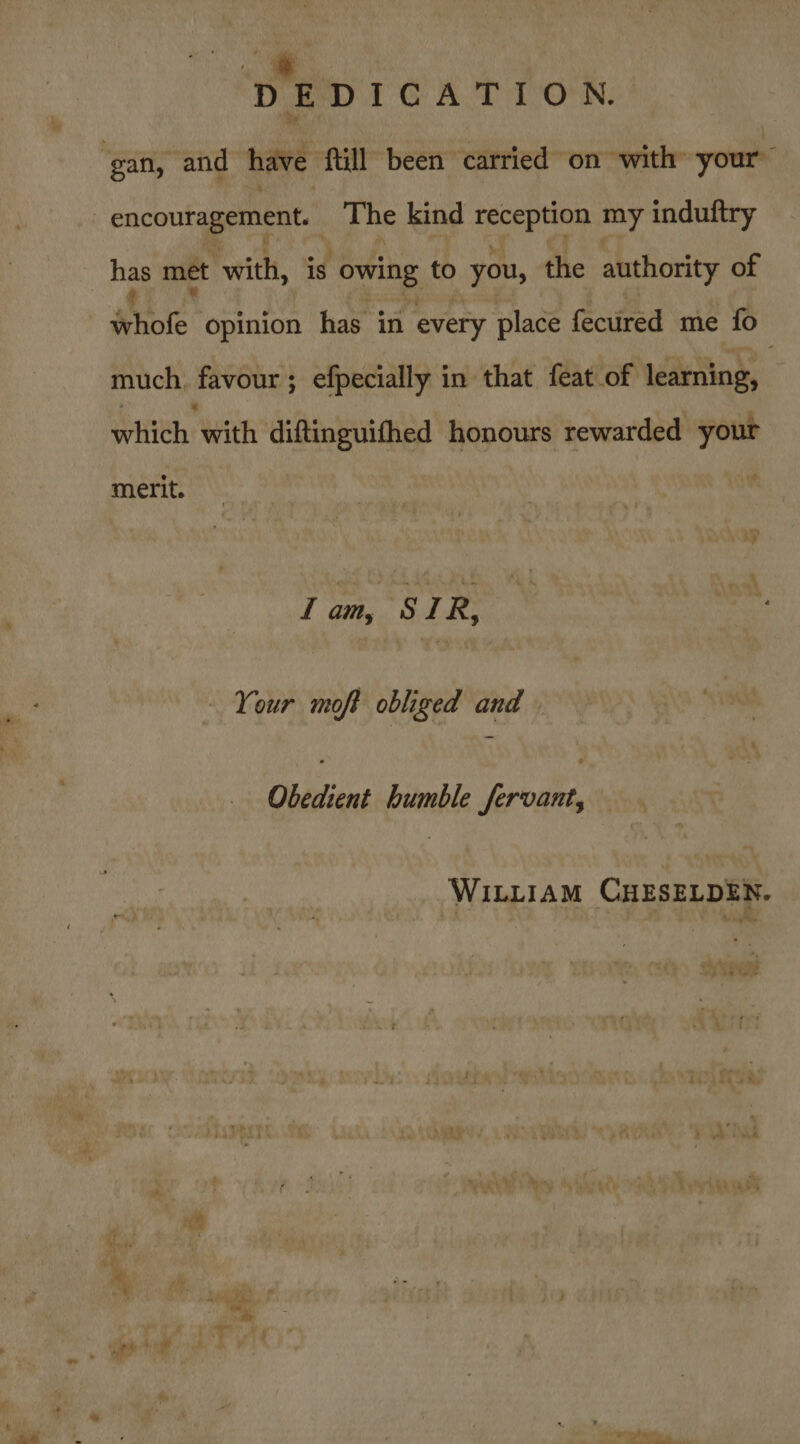 DEDICATION ‘gan, and have fill been carried on with your” encouragement. | The kind Sg por my induftry has met with, is owing to you, the authority of Abie opinion has in every place feciired me fo much. favour; efpecially in that feat of learning, which with diftinguithed honours rewarded yout merit. fam, STIR, Your moft obliged and . ) Obedient humble fervant, WILLIAM CHESELDEN. , bi te tKE % We le ° “ae