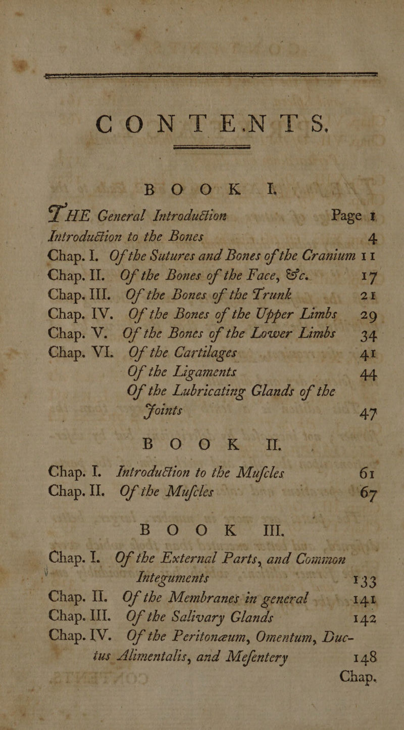  Ba O #07 Keo Rao THE General Introduttion ‘Yo oghRageus Introduétion to the Bones | if Chap. I. Of the Sutures and Bones of the Cranium 11 Chap. II. Of the Bones of the Face, ce. 177 Chap. I. Of the Bones of the Trunk.» 2% Chap. [V. Of the Bones of the Upper Limbs 29° Chap. V. Of the Bones of the Lower Limbs 34. Chap. VI. Of the Cartilages. AL Of the Ligaments 44 Of the Lubricating Glands of oe foints 47 BO 0 .K. -IE Chap. I. Detrodaotion to the Mageles 6 T Chap. 0. Of ihe festa Aree Tt 67 BOO: ey, Tk, a Chap. 1. Of the External Parts, sed Coininon hte Integuments Pere ierA Be A i Chap. Il. Ofthe Membranes in general IAL Chap. UI. Of the Salivary Glands 142 Chap. IV. Of the Peritoneum, Omentum, Duc- ala #7 eppmentalis, and Mefentery 148 Chap.