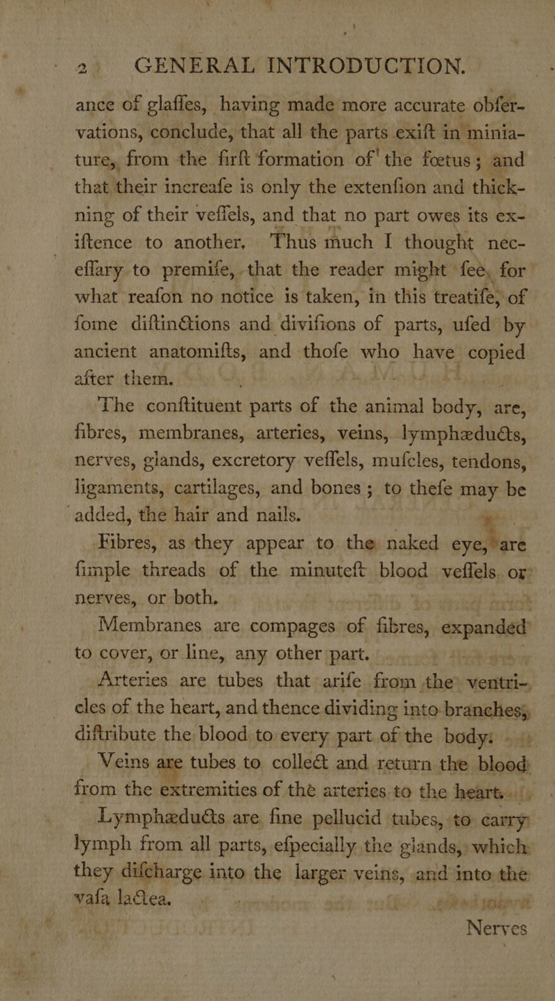 \ 2: GENERAL INTRODUCTION. ance of glafles, having made more accurate obfer- vations, conclude, that all the parts exift in minia- ture, from the firft formation of' the foetus ; ; and that their increafe is only the extenfion and thick- ning of their veflels, and that no part owes its ex- iftence to another, Thus much I thought nec- eflary to premife, that the reader might» fee, for what reafon no notice is taken, in this treatife) of fome diftin@tions and divifions of parts, ufed by ancient anatomitts, and thofe who have arate after them. : The scniiaiitee: parts of she animal body, are, fibres, membranes, arteries, veins, lympheduéts, nerves, glands, excretory veflels, mufcles, tendons, ligaments, cartilages, and bones ; to thefe may be added, the hair and nails. ‘ip Fibres, as they appear to the naked eyeseare fimple threads of the minuteft blood velfels, Or: nerves, or both, nt ay Devers Membranes are compages of fikres, axclariiate to cover, or line, any other part. Seb gery Arteries are tubes that arife from the -ventri-, cles of the heart, and thence dividing into branches}, diftribute the blood to every part of the body: » Veins are tubes to collect and return the blood: from the extremities of the arteries. to the hearts: /) Lymphadudts are, fine pellucid tubes, to carry lymph from all parts, efpecially the giands, which they difcharge into the larger veins, and into the ain lactea, . { Soe joan Nerves