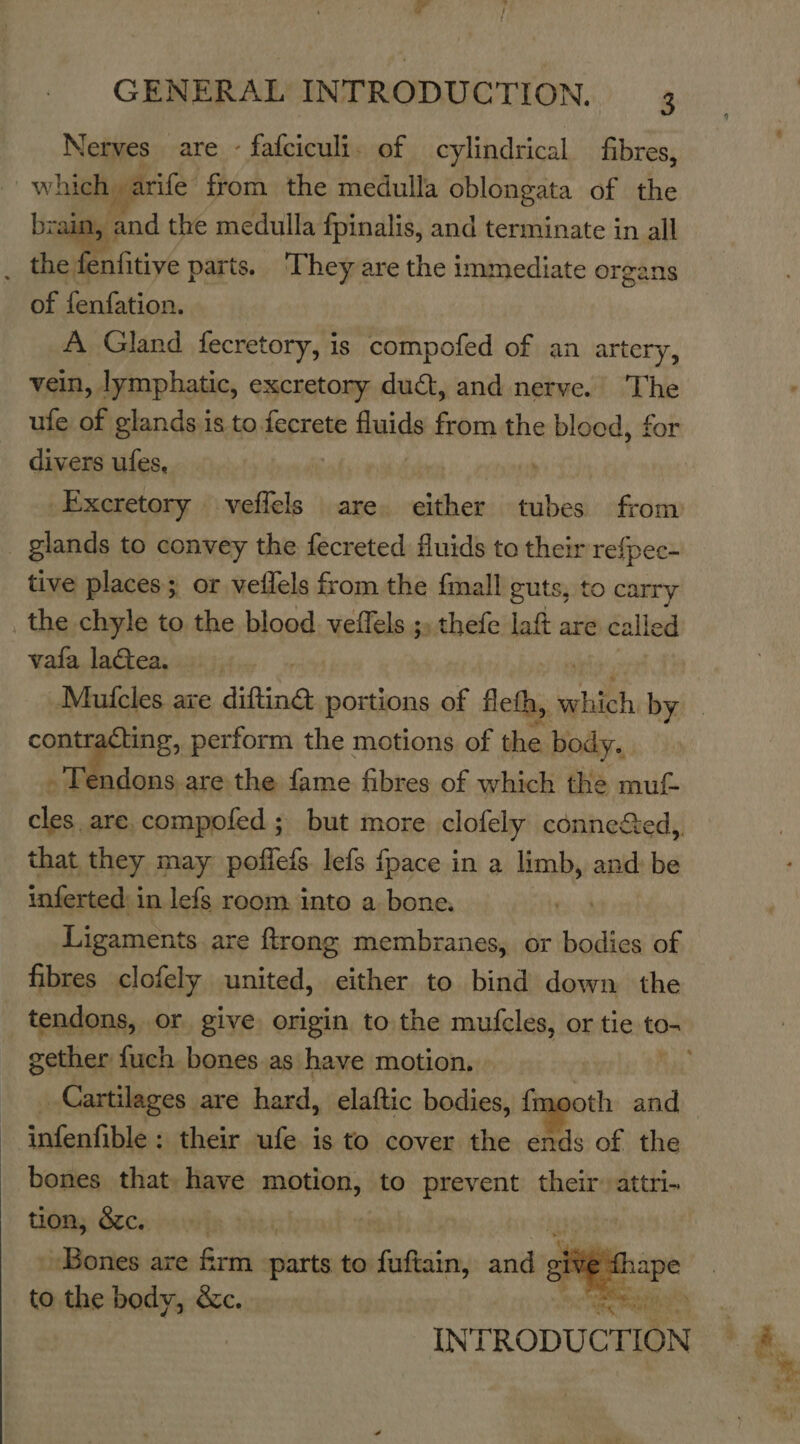  Nerves are - fafciculi. of cylindrical fibres, which, arife: from the medulla oblongata of the brain, fod the medulla fpinalis, and terminate in all _ the fenfitiye parts. They are the immediate organs of fenfation. A Gland fecretory, is ail of an artery, vein, lymphatic, excretory duct, and nerve. The ufe of glands is to. isprel fluids from the bloed, for divers ufes, Excretory . veflels are. either tubes from glands to convey the fecreted fluids to their refpec- tive places; or veffels from the fmall guts, to carry the chyle to the blood veffels ;, thefe laf are calle al vata lactea. contracting, perform the motions of the body. - Tendons are the fame fibres of which the mut cles are.compofed ; but more clofely connedted,, that they may poffefs lefs fpace in a limb, and: be inferted: in lefs room. into a bone. Ligaments. are ftrong membranes, or tae of fibres clofely united, either to bind down the gether fuch bones. as have motion, infenfible : their ufe is to cover the ends of the bones that, have motion, to prevent their attri- tion, &amp;c. i «Bones are Srtis parts to fuftain, aiid sive ape to the body, &amp;c. * EeaHiI  a