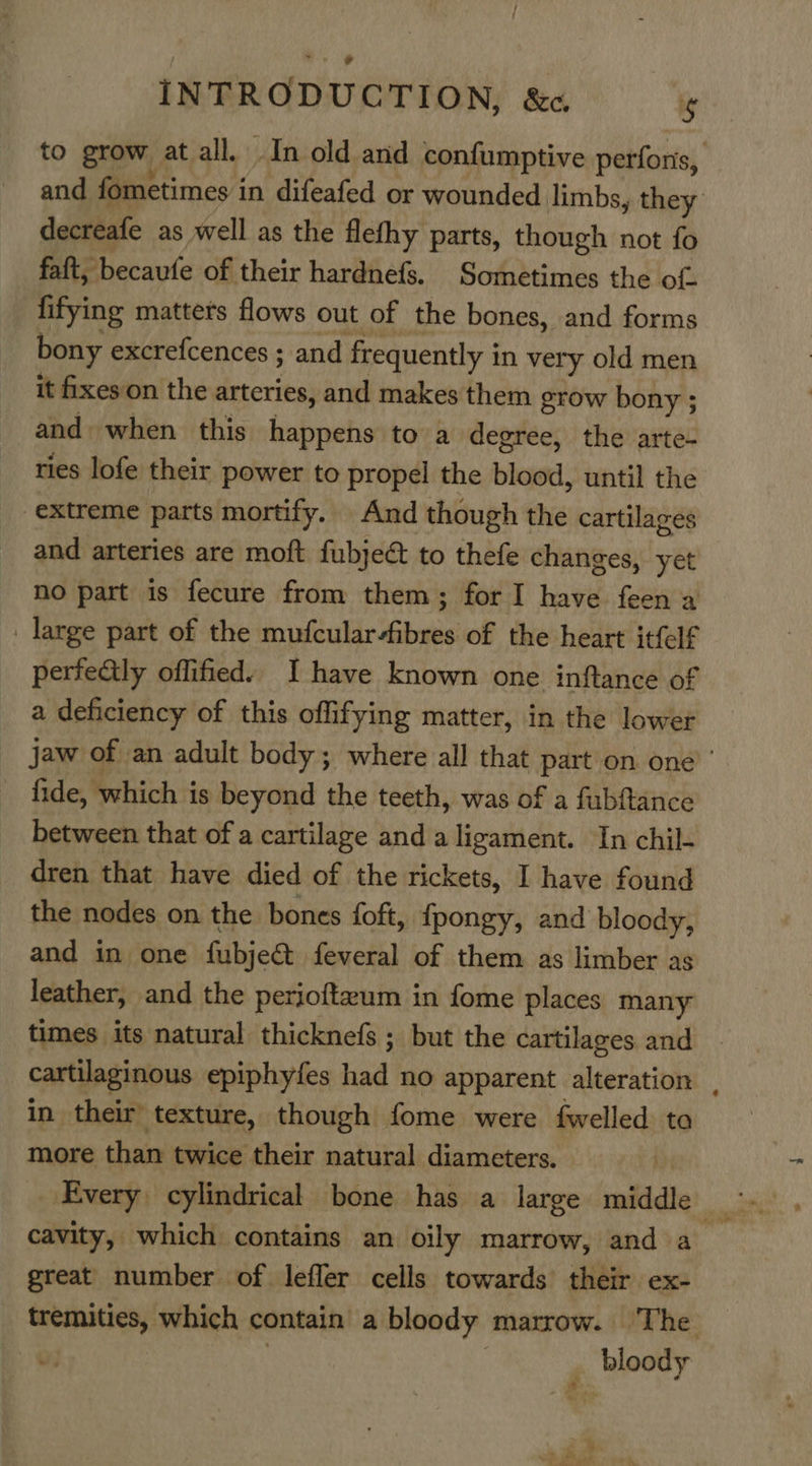 INTRODUCTION, &amp;«.  to grow at all. In old and confumptive perforis, and fometimes i in difeafed or wounded limbs, they decreafe as well as the flefhy parts, though not fo faft, becaufe of their hardnefs, Sometimes the of fifying matters flows out of the bones, and forms bony excrefcences ; and frequently i in very old men it fixes on the arteries, and makes them grow bony ; and when this happens to a degree, the arte- ries lofe their power to propel the blood, until the extreme parts mortify. And though the cartilages and arteries are moft fubje@ to thefe changes, yet no part is fecure from them; for I have feen a _ large part of the i wealirlietahe of the heart itfelf perfectly offified) I have known one inftance of a deficiency of this offifying matter, in the lower jaw of an adult body; where all that part on one’ ’ fide, which is beyond the teeth, was of a fubftance between that of a cartilage and a ligament. In chil- dren that have died of the rickets, I have found the nodes on the bones foft, {pongy, and bloody, and in one fubjeét feveral of them as limber as leather, and the perjoftzum in fome places many times its natural thicknefs ; but the cartilages and — cartilaginous epiphyfes had no apparent alteration . in their’ texture, though fome were fwelled ta more than twice their natural diameters. Every cylindrical bone has a large middle wa cavity, which contains an oily marrow, and a_ great number of lefler cells towards their ex- tremities, which contain a bloody marrow. ‘The ‘ bloody