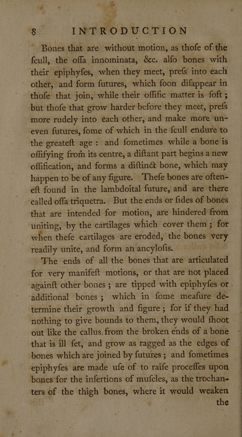 ’ Bones that are without motion, as thofe of:the fcull, the offa inntominata, &amp;c. alfo bones with their epiphyfes, when they meet, prefs into each other, and form futures, which foon difappear in thofe that join, while their offific matter is. foft ; but thofe that grow harder before they meet, prefs more rudely into éach other, and make more un- even futures, fome of which in the {cull endure to the greateft age: and fometimes while a bone is offifying from its centre, a diftant part begins a new offification, and forms a diftin@ bone, which may happen to be of any figure. Thefe bones are often- eft found in the lambdoital future, and are there called offa triquetra. But the ends or fides of bones uniting, by the cartilages which cover them ; for when thefe cartilages are eroded, the bones very readily unite, and form an ancylofis. | The ends of all the bones that are articulated for very manifeft motions, or that are not placed againft other bones; are tipped with epiphyfes or additional bones; which in fome meafure de- termine their sebul and figure ; for if they had out like the callus, from the broken ends of a bone that is ill fet, and grow as ragged as the edges of bones which are joined by futures ; and fometimes epiphyfes are made ufe of to raife procefles upon bones for the infertions of mufcles, as the trochan- ters of the thigh bones, where it would weaken | the Se ee ee —_—s . 7 —— —— an,