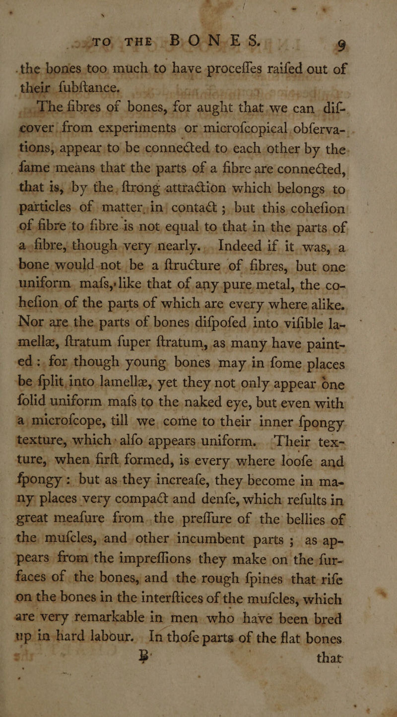 A eter / a j es ; Lhe ai a4 ; * N opto, THE By ON. BS yy. 9 the, bones too much, to bage proc raifed out of fubftance, Ces ld Rae Tie the : ‘oaths fibres of bones, for aught je we can oa cover from. experiments or microfcopical, obferva-. , tions, appear to be. connected, to, each other by the. _ fame means that the parts of a fibre are connected, that is, by the, ftrong atttaction which belongs. to particles. of matter,in| contact ; but this. cohefion of fibre ‘to fibre.is not, equal, to that.in the parts of aofibre, though very nearly... Indeed if it was, a bone would-not be a ftructure of fibres, but one uniform. maf{s, like that of any pure, metal, the co- hefion, of the parts of which are every where alike.. Nor are the. parts of bones difpofed into. vifible la~ mellz, ftratum fuper ftratum, as many. have paint- ed: for though young, bones may in fome places be fplit, into. lamella, yet they. not only appear One folid uniform, mafs to the, naked eye, but even with a microfcope, till we, come to their inner {pongy texture, which»alfo appears uniform. Their tex- ture, when firft, formed, is every where loofe and fpongy : _ but as they increafe, they become in ma- ny places very compact and denfe, which refults in great meafure from.,the preffure of the bellies of . the, mufcles, and. other incumbent parts ; as ap-~ _ pears from the impreffions they make on the fur- faces of the bones, and the rough {pines that rife on the bones in the interftices of the mufclesy which are very remarkable in men. who have been bred up in hard labour. In thofe parts. of the flat bones. ¢. ar eal. B' that