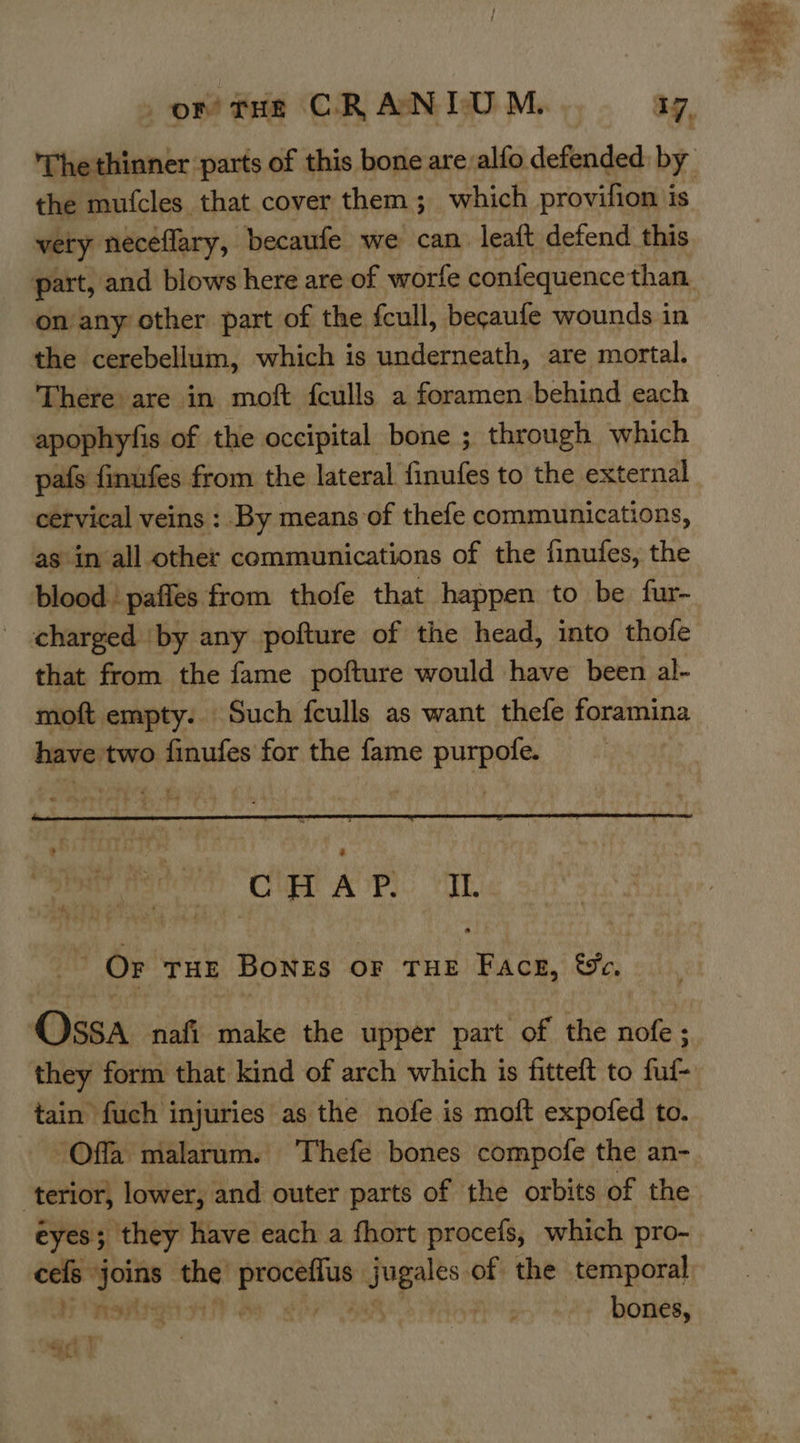 or tHe CRANLTUM. a7, The thinner ‘parts of this bone are/alfo defended: by the mufcles_ that cover them; which provifion is very neceflary, becaufe we can. leaft defend this part, and blows here are of worfe confequence than. onany other part of the fcull, becaufe wounds in the cerebellum, which is underneath, are mortal. There are in moft fculls a foramen behind each apophyfis of the occipital bone ; through which pafs finufes from the lateral finufes to the external cetvical veins : By means of thefe communications, as in all other communications of the finufes, the blood pafies from thofe that happen to be fur- charged ‘by any pofture of the head, into thofe that from the fame pofture would have been al- moft empty. Such fculls as want thefe foramina have two finufes for the fame purpofe.  ne Pr ARS. Var OF THE BonEs OF THE Facer, &amp;c. Casa nafi make the upper part of the nofe; they form that kind of arch which is fitteft to fuf- tain fuch injuries as the nofe is moft expofed to. Offa malarum. Thefe bones compofe the an- terior, lower, and outer parts of the orbits of the ceils” — res “ia ot of the temporal fr RSATY ote Sey bones, — i % a if 