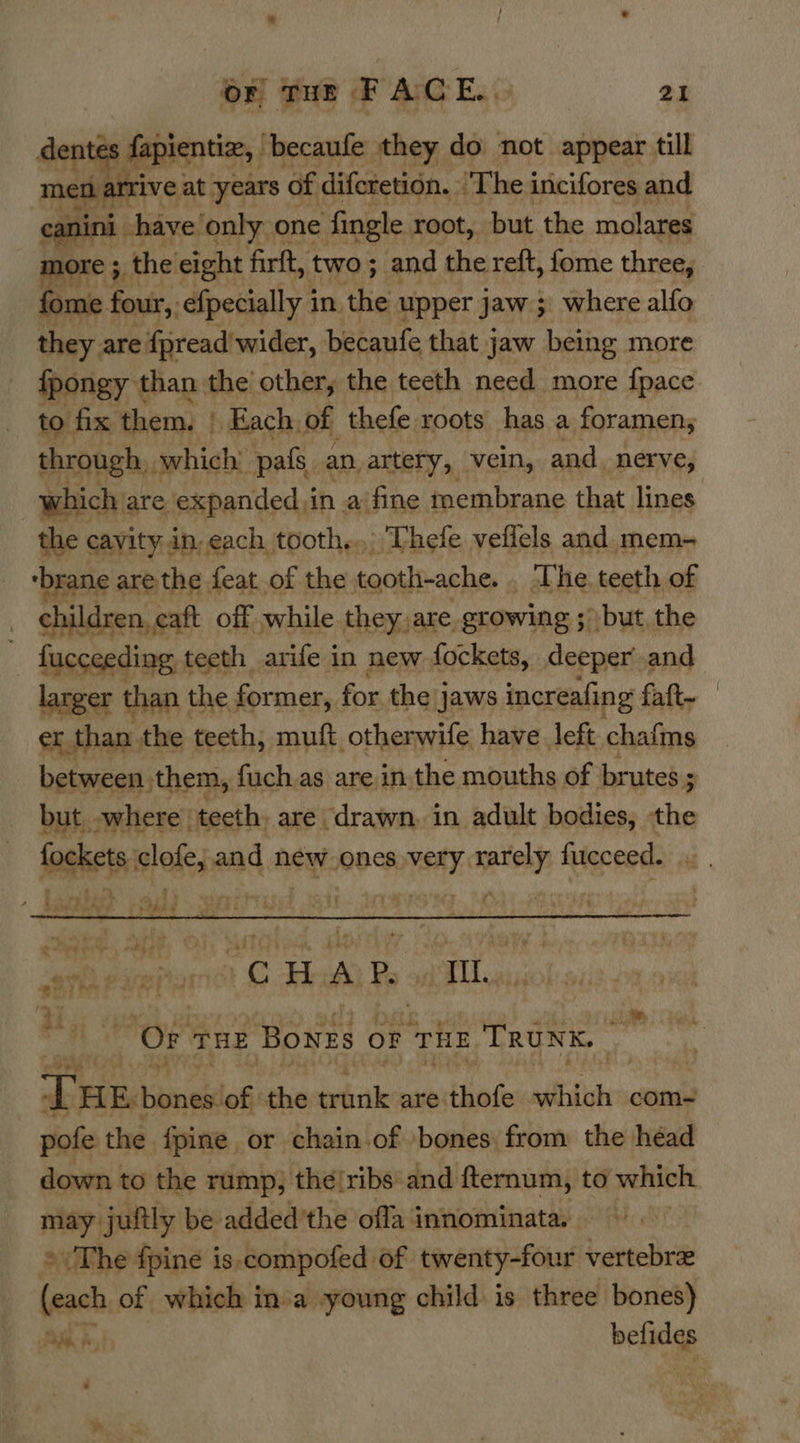 pee ; fapientize, | ‘becaufe they do not appear till men arrive at years of diferetion. ‘The incifores and. canini have only one ‘fingle root, but the molares more ; 3 the eight firft, two ; and the reft, fome three, fome : four, efpecially i in the upper jaw ; where alfo they are {pread'wider, becaufe that jaw being more fpongy than the other, the teeth need more fpace to fix them, | » Each, of thefe roots has a foramen; through. which pals. an. artery, vein, and. nerve, which are expanded. in a fine membrane that lines the cavity in each tooth... Thefe veflels and. mem- ‘brane are the feat of the tooth-ache. _ The teeth of children, eaft off while they, are growing ; but the fucceeding teeth arife in new fockets, deeper and larger than the former, for the jaws increafing faft~ er than. the teeth, muft otherwife have left chafms between. them, fuch.as are in, the mouths of brutes ; but, where. teeth. are drawn. in adult bodies, the fog anes s biel and new.ones very mor fucceed.  cee picparmnct G AA Ps PITT aise) i hie “Or THE Bones OF rhe TRUNK. Le Estiones! Pi the trinik are thofe which com- vote the {pine or chain of bones. from the héad down to the rump, the/ribs' and fternum, to which may juitly be added’the offa innominata. © The fpine is.compofed of twenty-four vertebrez (each of which ina young child is three bones) Cm asherl Mea