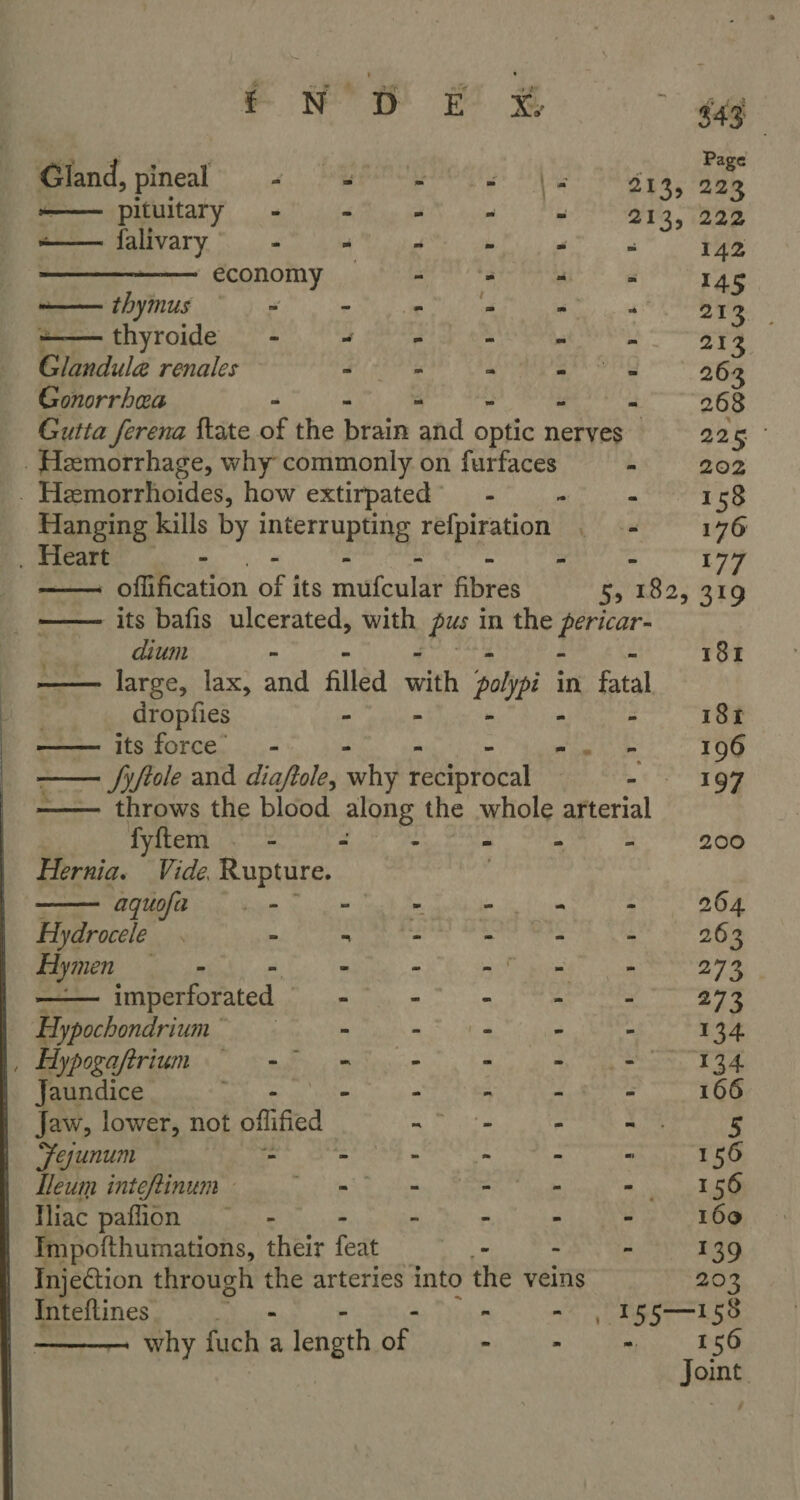 ——— pituitary - - 2 a falivary - > : economy = —— thymus = - - +—thyroide - @ Sara Glandul@ renales a deo Gonorrhea - 3 5 u | | es) . Hemorrhoides, how extirpated _ Heart - “  - 158 dium a  dropfies aaeee ICS. fOrce. ..,.- —— throws the blood along the fyftem . - “ : Hernia. Vide Rupture. aquofa _- Hydrocele - Hymen = - imperforated Hypochondrium * , Hypogaftrium ~~~ Jaundice oy eS Jaw, lower, not offified - Fejunum - - Lleum inteftinum - oe tS Shas Miac pafion - : - npofthumations, their feat   u 3 5 5 a 3 t i Inteftines ———— why Rich a length aS 5 igiate es 8 Sr eG - 196 eee
