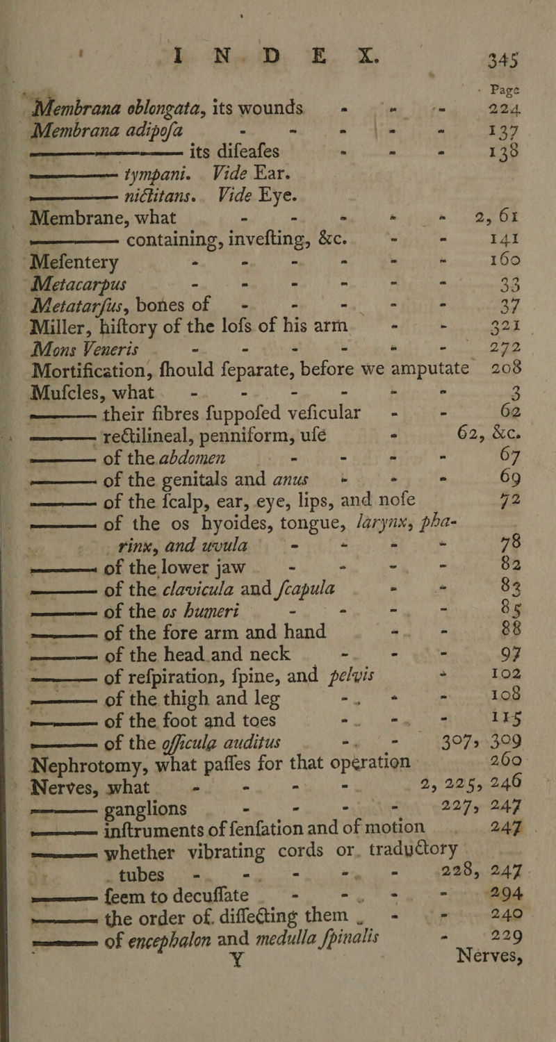  Nembrana oblongata, its wounds. - wy Sige 224 _ Membrana adipofa ita ai Dar: Fea tears Ma Rk. os its difeafes - - - 138 tympani. Vide Ear. nictitans.. Vide “the              Membrane, what - - - » eae containing, hidotnes &amp;c. - - 141 Mefentery . iu a . ‘ 160 Metacarpus - - i ‘. ; ; 33 Metatarfus, bones of - oka. : 37 Miller, hiftory of the lofs of his arm 0 fig ie 321 Mons Veneris “ “ ee ee Mortification, fhould feparate, before we amputate 208 Mufcles, what. - - - 3 their fibres fuppoied ence 2 - 62 . rectilineal, penniform, ulé - 62, &amp;c. pf theabdomen |<. - - - “ 67 -—— of the genitals and anus - - 69 : of the {calp, ear, eye, lips, and nofe 42 ———— of the os hyoides, tongue, /aryux, pha- ty rinx, and uvula’—s = ~ Ee Ba 78 ————~ of the lower jaw ~ -. - 82 —— of the clavicula and Pinal -_ = 82 ——— of the os humeri - - - - 85 -——— of the fore arm and hand oat 88 ———— of the head.and neck ee gs 97 ———— of refpiration, fpine, and pelvis - 102 ——— of the thigh and leg re a 108 m————— Of the foot and toes 2 gk eae tae 115 —— of the officula auditus aie i TRO Ow ~ Nephrotomy, what paffes for that opération 2.69 Nerves, what - “ “ - 2, 225, 246 ganglions - = 2275 LAT ———— inftruments of fenfation andofmotion . 247 . ———— whether vibrating cords or, tradyctory tubes -. -. - Tae 228, 247 wee feemtodecufate. - -. +. - 294 ———— the order of. diflefting them, - ©- © 240 mecwmme Of encephalon and medulla Jpinalis Bi eS i Nerves,