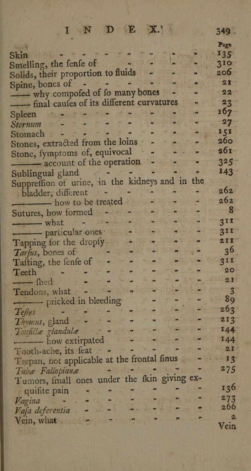 > Oe. eee ae: eee See Skin Le “WH ne het a ‘  Smelling, the fenfe of es Dal hh, LV ei Solids, their proportion tofluids - =. > Spine, bones of _- - r a ere ——— why compofed of fo many bones” - __— final caufes of its different curvatures  Suppreffion of urine, in the kidneys and in the bladder, different = - - iat how to be treated Sutures, how formed - what — - - : particular ones Tapping for the dropfy Tarfus, bones of Tafting, the fenfe o Teeth > fm — fhed ~ Tendons, what - a ——— pricked in bleeding  Spleen ctormiat : wis Ne Oi tom Sternum - - - - ° “ Stomach - - - - - . ‘ Stones, extracted from the loins~ - : ‘< Stone, fymptoms of, equivocal 2 ee, lie account of the operation - - = Sublingual gland SU ae ae h  _—  aa eee es ... 8: ASS we ee  i 1:4 3 7 1 5 ¢ ¢2 ge 28 4 a i 3 q Te €s = ° = 2 Lhymus, gland ~~ © - : Tonfille glandule Nw plese how extirpated  “Da: fae, | By ae eel Wes Oe aes UR ee ee ah Se ee eee Tooth-ache, its feat - - - 2 Trepan, not applicable at the frontal finus Tube Fallopiane - : Tumors, fmall ones under the kin giving ex- PUERTO b ye ae Vagina - - - “ ‘ “ Vafa deferentia - ~ mene - ~ Vein, what»