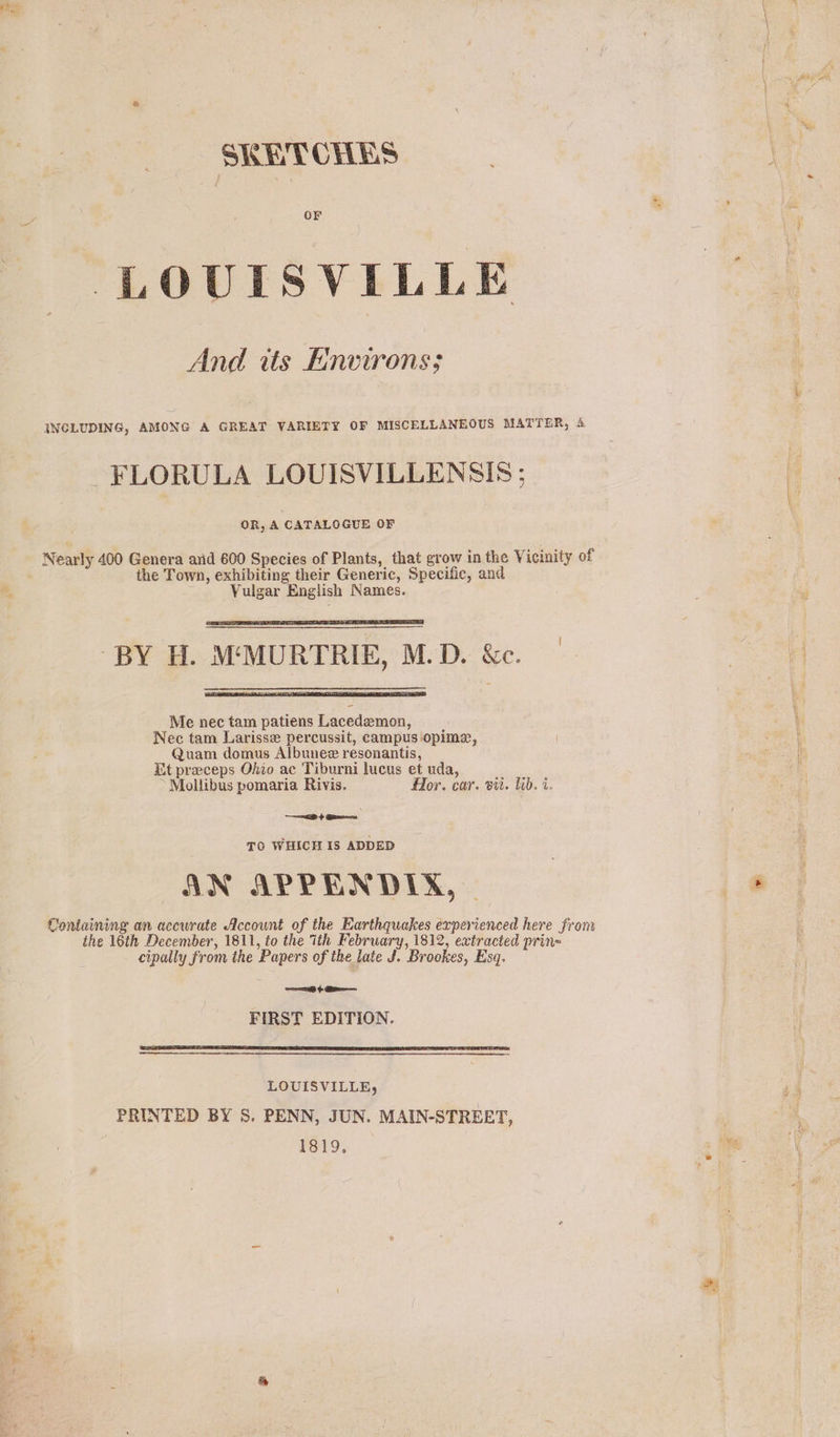 ~ SKHTCHES LOUISVILLE And its Environs; INCLUDING, AMONG A GREAT VARIETY OF MISCELLANEOUS MATTER, 4 ~FLORULA LOUISVILLENSIS ; OR, A CATALOGUE OF Nearly 400 Genera arid 600 Species of Plants, that grow in the Vicinity of the Town, exhibiting their Generic, Specific, and e. Vulgar English Names.  “BY H. M‘MURTRIE, M.D. &amp;c.  Me nec tam patiens Lacedemon, Nec tam Larisse percussit, campus opime, Quam domus Albunez resonantis, Et preceps Ohio ac Tiburni lucus et uda, : Mollibus pomaria Rivis. Hor. car. vit. lib. i. ——=b ¢ @awene TO WHICH Is ADDED AN APPENDIX, | Containing an accurate Account of the Earthquakes experienced here from ihe 16th December, 1811, to the ith February, 1812, extracted prin= cipally from the Papers of the late J. Brookes, Esq. $e FIRST EDITION.  LOUISVILLE, PRINTED BY S. PENN, JUN. MAIN-STREET, 1819,