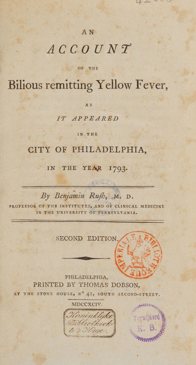 AN AGC) U NF - OF THE Bilious remitting Yellow Fever, AS IT APPEARED IN THE CITY OF PHILADELPHIA, IN ‘THE’ YEAR 1703. | s ea A is no Bie ay % %  By Benjamin Rujh, mM. dD. . a . 2 e PROFESSOR OF THE INSTITUTES, AND OF CLINICAL MEDICINE IN THE UNIVERSITY OF “PENNSYLVANIA.   PHILADELPHIA, a PRINTED BY THOMAS DOBSON, ( AT THE STONE HOUSE, N° 41, SOUTH SECOND-STREET. MDCCXCIV. Ae fee, ORLA SIKE Ltt htt ke | BE Ctge. | te Seem         Fein
