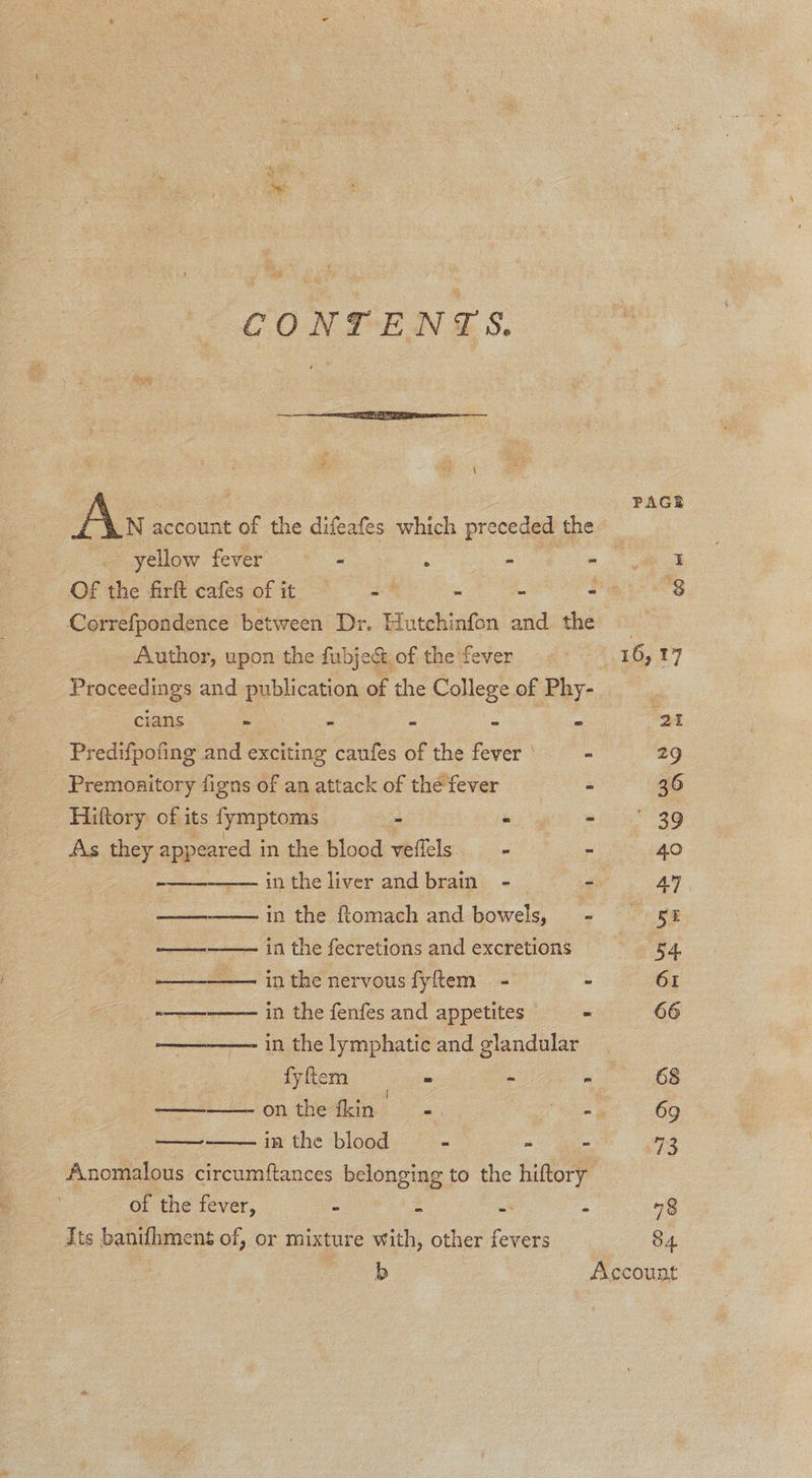 CONDEN ©S.  # 4 : Ay account of the difeaes which preceded the Correfpondence between Dr. Hutchinfon sid the Author, upon the fabject, of the fever Proceedings and publication of the College of Phy- cians - : = a Predifpofing and exciting caufes of the fever ' - Premoaitory figns of an attack of the fever - Hiftory of its fymptoms - - - As they appeared in the blood veffels. = - in the liver and brain - - in the ttomach and-bowels, © :- ——— in the fecretions and excretions   ——————. inthe nervous fyftem - - wo in the fenfes and appetites - —————- in the lymphatic and glandular fyftem ee - - —————- on the fkin - ey in the blood “ a   of the fever, = $ = : Its banifhmens of, or mixture with, other fevers PAGE “8 84