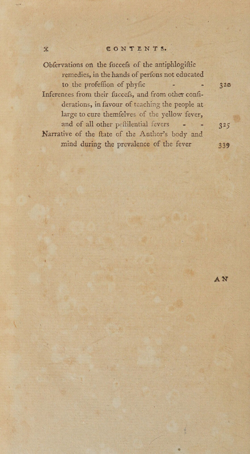 ee CONTENTS. Obfervations on the fuccefs of the antiphlogiftic remedies, in the hands of perfons not educated to the profeffion of phyfic - . Inferences from their fuccefs, and from other confi- derations, in favour of teaching the people at large to cure themfelves of the yellow fever, and of all other peltilential fevers - = = Narrative of the ftate of the Author’s body and mind during the prevalence of the fever 320 AN