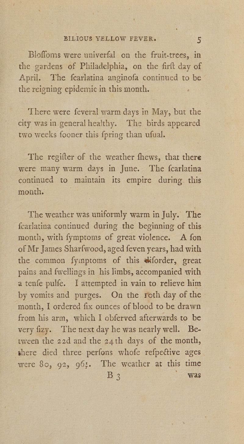 Bloffoms were univerfal on the fruit-trees, in the gardens of Philadelphia, on the firft day of April. The fearlatina anginofa continued to be the reigning epidemic in this month. ‘There were feveral warm days in May, but the city was in generalhealthy. The birds appeared two weeks fooner this {pring than ufual. The regifter of the weather fhews, that there | were many warm days in June. The fcarlatina continued to maintain its empire during, this month. : The weather was uniformly warm in July. The {carlatina continued during the beginning of this month, with fymptoms of great violence. A fon of Mr James Sharfwood, aged feven years, had with the common fymptoms of this #iforder, great pains and {wellings in his limbs, accompanied with a tenfe pulfe. I attempted in vain to relieve him by vomits and purges. On the roth day of the month, I ordered fix ounces of blood to be drawn from his arm, which I obferved afterwards to be very fizy. The next day he was nearly well. Be- tween the 22d and the 24th days of the month, there died three perfons whofe refpedctive ages were 80, 92, 96:. The weather at this time % 3 was