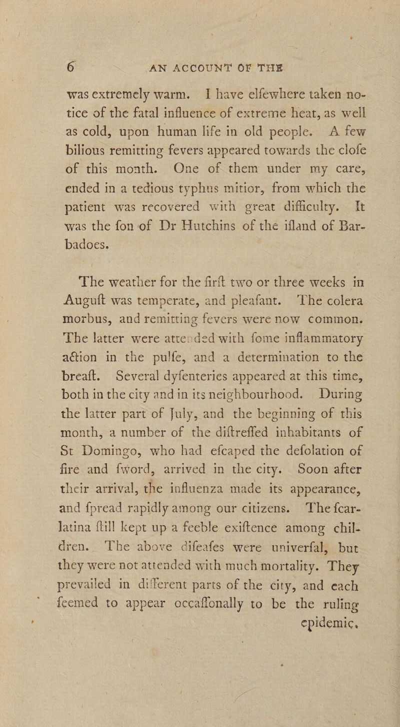 was extremely warm. I have elfewhere taken no- tice of the fatal influence of extreme heat, as well as cold, upon human life in old people. A few bilious remitting fevers appeared towards the clofe of this month. One of them under my care, ended in a tedious typhus mitior, from which the patient was recovered with great difficulty. — It was the fon of Dr Hutchins of the ifland of Bar- badoes. The weather for the firft two or three weeks in Auguft was temperate, and pleafant. The colera morbus, and remitting fevers were now common. The latter were attended with fome inflammatory action in the pulfe, and a determination to the breaft. Several dyfenteries appeared at this time, both in the city and in its neighbourhood. During the latter part of July, and the beginning of this month, a number of the diftreffed inhabitants of St Domingo, who had efcaped the defolation of fire and fword, arrived in the city. Soon after their arrival, the influenza made its appearance, — and fpread rapidly among our citizens. The fcar- Jatina {till kept up a feeble exiftence among chil- dren. The above difeafes were univerfal, but they were not attended with much mortality. They prevailed in di'ferent parts of the city, and each {eemed to appear occaffonally to be the ruling epidemic,