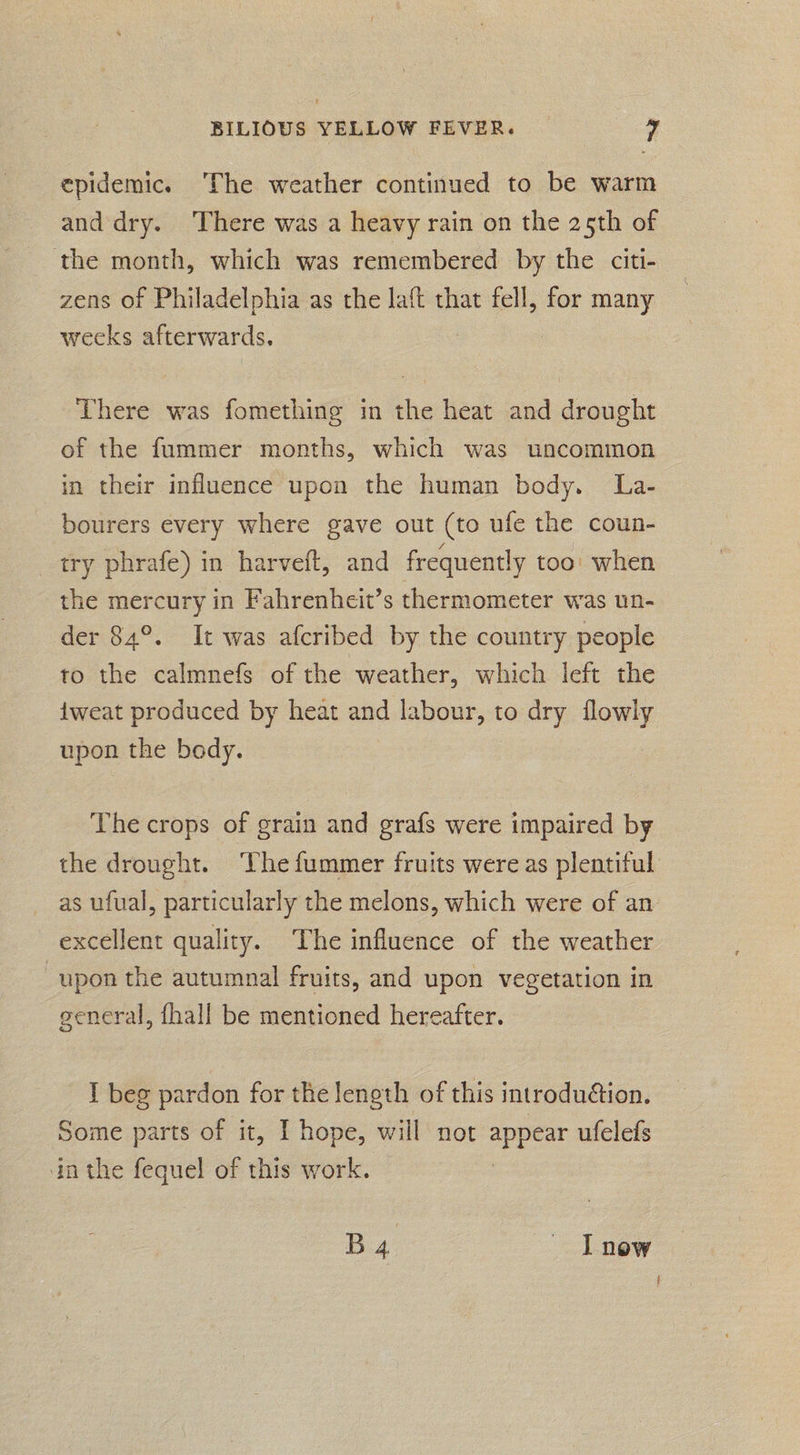 epidemic. ‘The weather continued to be warm and dry. There was a heavy rain on the 25th of the month, which was remembered by the citi- zens of Philadelphia as the laft that fell, for many weeks afterwards. There was fomething in the heat and drought of the fummer months, which was uncommon in their influence upon the human body. La- bourers every where gave out (to ufe the coun- try phrafe) in harveft, and frequently too: when the mercury in Fahrenheit’s thermometer was un- der 84°. It was afcribed by the country people to the calmnefs of the weather, which left the {weat produced by heat and labour, to dry flowly upon the body. The crops of grain and grafs were impaired by the drought. The fummer fruits were as plentiful as ufual, particularly the melons, which were of an excellent quality. The influence of the weather upon the autumnal fruits, and upon vegetation in general, fhall be mentioned hereafter. I beg pardon for the length of this introduéion. Some parts of it, I] hope, will not ois ufelefs in the fequel of this work. Bg Lnew é