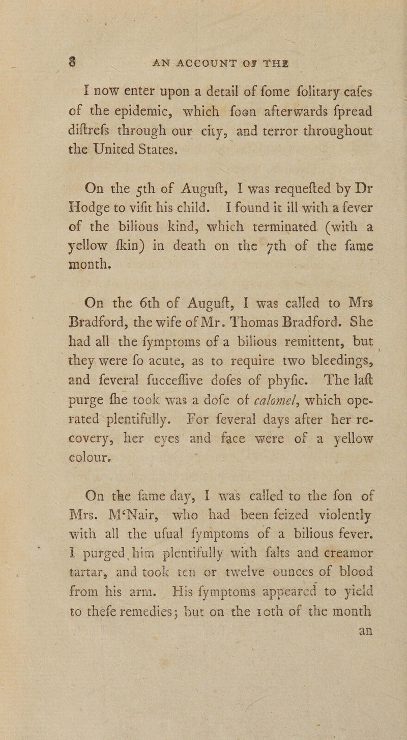 T now enter upon a detail of fome folitary cafes of the epidemic, which foon afterwards fpread diftrefs through our city, and terror throughout | the United States. On the 5th of Auguft, I was requefted by Dr Hodge to vifit his child. I found it ill with a fever of the bilious kind, which terminated (with a yellow fkin) in death on the ge of the fame month. On the 6th of Auguft, I was called to Mrs - Bradford, the wife of Mr. Thomas Bradford. She had all the fymptoms ofa bilious remittent, but they were fo acute, as to require two bleedings, and feveral fucceflive dofes of phyfic. The laft purge fhe took was a dofe of calomel, which ope- rated plentifully. Vor feveral days after her re- covery, her eyes and face were of a ie colour, On the fame day, I was called to the fon of Mrs. M‘Nair, who had been feized violently with all the ufual fymptoms of a bilious fever. [purged him plentifully with falts and creamor tartar, and took ten or twelve ounces of blood from his arm. His fymptoms appeared to yield to thefe remedies; but on the roth of the month an