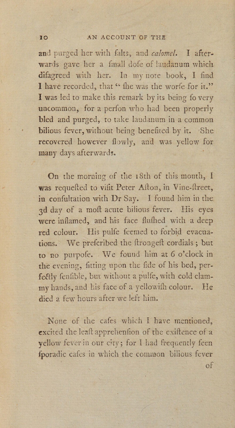 and purged her with falts, and calomel. I after- wards gave her a fmall dofe of laudanum which difagreed with her. Ia my note book, I find I have recorded, that ‘* fhe was the worfe for it.”’ I was led to make this remark by its being fo very uncommon, for a perfon who had been properly bled and purged, to take laudanum in:a common bilious fever, without being benefited by it. ‘She recovered however flowly, and was yellow for many days afterwards. ; On the morving of the 18th of this month, I was requefted to vifit Peter Afton, in Vine-ftreet, in confultation with Dr Say. J found him in the 3d day of a moft acute bilious fever. His eyes ‘were inflamed, and his face flufhed with a deep red colour. His pulfe feemed to forbid evacua- tions. We prefcribed the ftrongeft cordials ; but to no purpofe. We found him at 6 o’clock in the evening, fitting upon the fide of his bed, per- fe&ly fenfible, but without a pulfe, with cold clam- my hands, and his face of a yellowith colour. He died a few hours after we left him. None of the cafes which I have mentioned, excited the leaft apprehenfion of the exiftence of a yellow fever in our city; for I had frequently feen iporadic cafes in which the common bilious fever