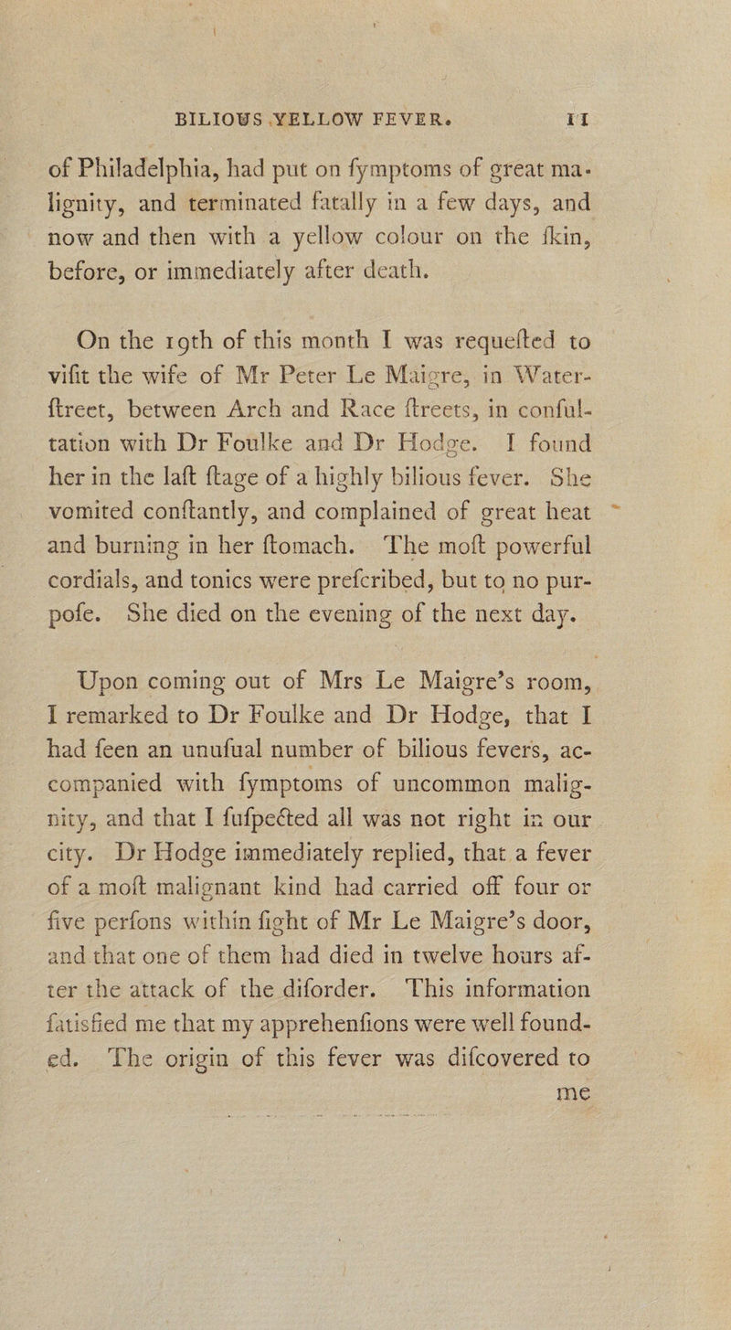 of Philadelphia, had put on fymptoms of great ma- lignity, and terminated fatally in a few days, and before, or immediately after death. On the roth of this month I was requefted to vifit the wife of Mr Peter Le Maigre, in Water- {treet, between Arch and Race ftreets, in conful- tation with Dr Foulke and Dr Hodge. I found her in the laft ftage of a highly bilious fever. She vomited conftantly, and complained of great heat and burning in her ftomach. ‘The moft powerful cordials, and tonics were prefcribed, but to no pur- pofe. She died on the evening of the next day. | Upon coming out of Mrs Le Maigre’s room, I remarked to Dr Foulke and Dr Hodge, that I had feen an unufual number of bilious fevers, ac- companied with fymptoms of uncommon malig- nity, and that I fufpected all was not right in our city. Dr Hodge immediately replied, that a fever of a moft malignant kind had carried off four or five perfons within fight of Mr Le Maigre’s door, and that one of them had died in twelve hours aif- ter the attack of the diforder. ‘This information fatisfied me that my apprehenfions were well found- ed. The origin of this fever was difcovered to me