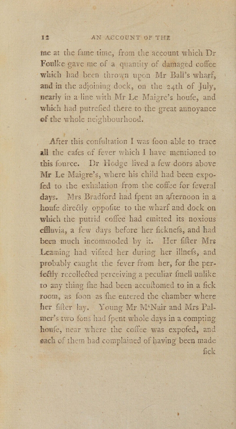 ine at the fame time, from the account which Dr Foulke gave me of a quantity of damaged coffee ‘which had been thrown upon Mr Ball’s wharf, and in the adjoining dock, on the 24th of July, nearly in a line with Mr Le Maigre’s houfe, and which had putrefied there to the great annoyance ef the whole neighbourhood. Aker this confultation I was foon able to trace all the cafes of fever which I have mentioned to this fource. Dr Hodge lived a few doors above Mr Le Maiere’s, where his child had been expo- fed to the exhalation from the coffze for feveral days. Mrs Bradford had {pent an afternoon in a houfe directly oppofite to the wharf and dock on which the putrid coffee had emitted its noxious effluvia, a few days before her ficknefs, and had been much incommoded by it. Her fifter Mrs Leaming had vifited her during her illnefs, and probably caught the fever from her, for the per- fedly recollected perceiving a peculiar {mell unlike to any thing the had been accuitomed to in a fick room, us foon as fhe entered the chamber where her filter lay. Young Mr M‘Nair and Mrs Pal- mer’s two fons had fpent whole days in a compting houfe, near where the coffee was expofed, and each of them had complained of having been made | fick