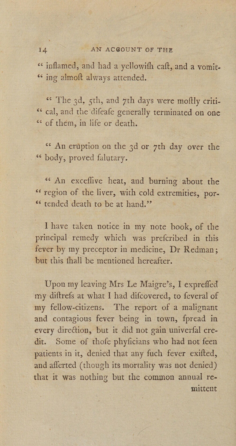 “ inflamed, and fade yellowith caft, and a vomit. “<< ing almoft always attended. ‘* The 3d, 5th, and 7th days were moflly criti- “* cal, and the difeafe generally terminated on one ** of them, in life or death. ** An eruption on the 3d or 7th day over the *¢ body, proved falutary. ** An exceflive heat, and burning about the ** region of the liver, with cold extremities, por- ** tended death to be at hand.’’ I have taken notice in my note book, of the principal remedy which was prefcribed in this fever by my preceptor in medicine, Dr Redman; but this fhall be mentioned hereafter. Upon ray leaving Mrs Le Maigre’s, I exprefied my diftrefs at what I had difcovered, to feveral of my fellow-citizens. The report of a malignant and contagious fever being in town, fpread in every direction, but it did not gain univerfal cre- dit. Some of thofe phyficians who had not feen patients in it, denied that any fuch fever exifted, and afferted (though its mortality was not denied) that it was nothing but the common annual re- mittent