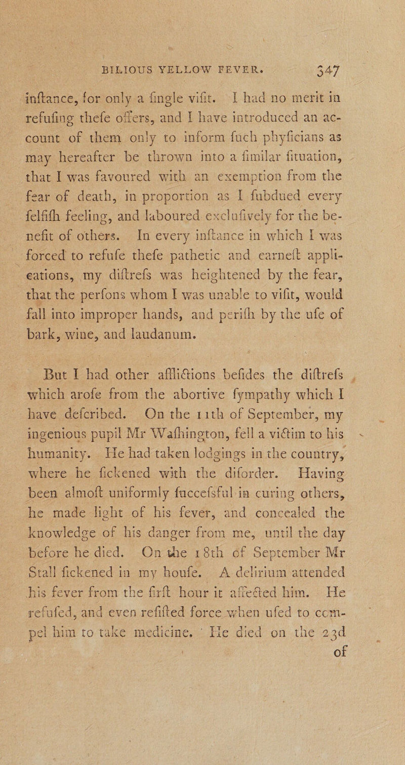 inftance, for only a fingle vifit. I had no merit in refufing thefe offers, and I have introduced an ac- count of them only to inform fuch phyficians as may hereafter be thrown into a fimilar fituation, that I was favoured with an exemption from the _ fear of death, in proportion as I fubdued every felfith feeling, and laboured exclufively for the be- nefit of others. In every inftance in which I was _ forced to refufe thefe pathetic and earneft appli- : eations, my diftrefs was heightened by the fear, } that the perfons whom I was unable to vifit, would | fall i into improper hands, and perifh by the ufe of bark, wine, and laudanum. But I had other affliftions befides the dittrefs which arofe from the abortive fympathy which I have defcribed. On the 11th of September, my ingenious pupil Mr Wathington, fell a viétim to his humanity. He had taken lodgings i in the country, where he fickened with the diforder. Having been almoft uniformly faccefsful in curing others, he made light of his fever, and concealed the knowledge of his danger from me, until the day before he died. On the 18th of September Mr stall fickened in my honfe. A delirium attended his fever from the firft hour it affefed him. He refufed, and even refifted force when ufed to ccm- pel him to take medicine, He died on the 23d of