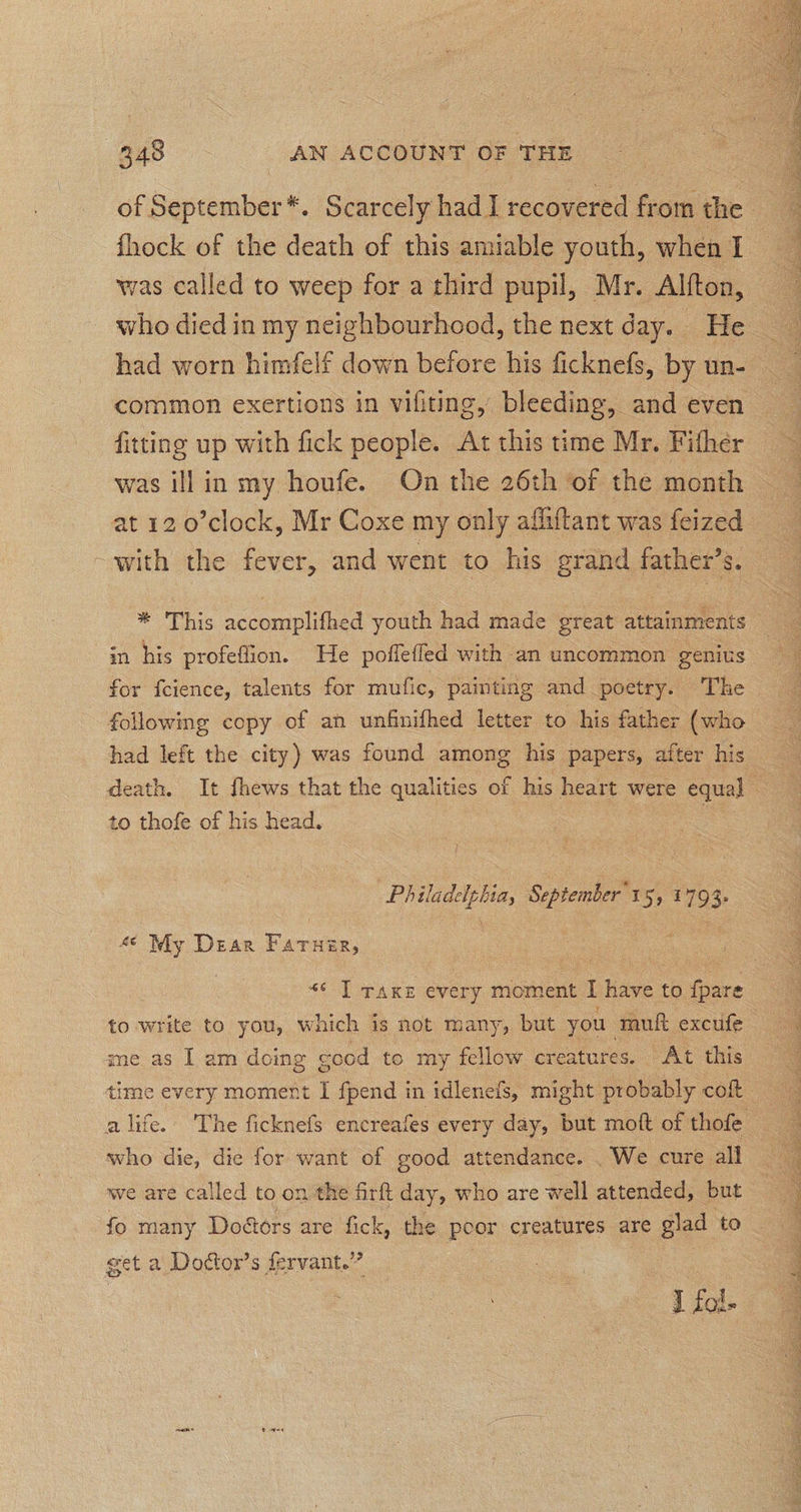 of September*. Scarcely had I recovered from the fhock of the death of this amiable youth, when I was called to weep for a third pupil, Mr. Alfton, fitting up with fick people. At this time Mr. Fither was illin my houfe. On the 26th of the month at 12 o’clock, Mr Coxe my only affiftant was feized -with the fever, and went to his grand father’s. in his profeflion. He poffefled with an uncommon genius for feience, talents for mufic, painting and poetry. The followmg copy of an unfinifhed letter to his father (who to thofe of his head. Philadelphia, September'15, 1793. 4¢ My Dear Farner, | «« I raxe every moment I have: to Gace to write to you, which is not many, but you muf excufe me as 1 am doing cood to my fellow creatures. At this time every moment I fpend in idleneis, might probably coft who die, die for want of good attendance. . We cure all we are called to on the firft day, who are well attended, but fo many Doétors are fick, the poor creatures are glad to get a Dottor’s fervant.” i iol.