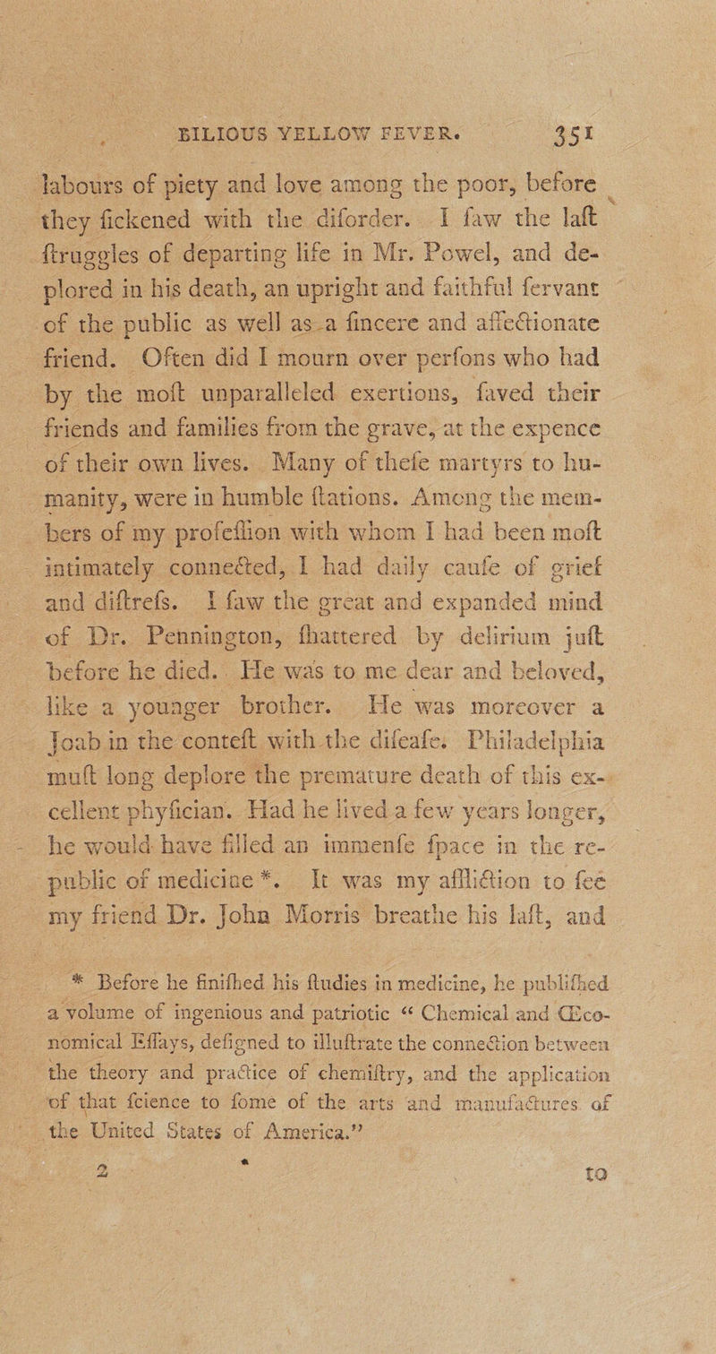 labours of piety and love among the poor, before : they fickened with the diforder. I faw the laft _ftruggles of departing life in Mr. Powel, and de- plored in his death, an upright and faithful fervane of the public as well asa fincere and afletionate friend. Often did I mourn over perfons who had by the moft unparalleled exertions, faved their friends and families from the grave, at the expence of their own lives. Many of thefe martyrs to hu- manity, were in humble flations. Among the mem- bers of my profeflion with whom I had been moft - intimately connected, I had daily caufe of evief and diftrefs. 1 faw the great and expanded mind of Dr. Pennington, fhattered by delirium juft before he died. He was to me dear and beloved, like a younger brother. He was moreover a ~ Joabun the conteft with the difeafe. Philadelphia mutt long deplore the premature death of this ex-. cellent phyfician. Had he lived a few years longer, he would have filled an immenfe fpace in the re- public of medicine *. It was my affliction to fee my friend Dr. Joha Morris breathe his laft, and _ *® Before he finifhed his Qudies in medicine, he publifhed a volume of ingenious and patriotic “ Chemical and CEco- nomical Effays, defigned to illuftrate the connection between the theory and practice of chemiftry, and the application of that {cience to fome of the arts and manufadures. of - the United States of America.” fo, ig to