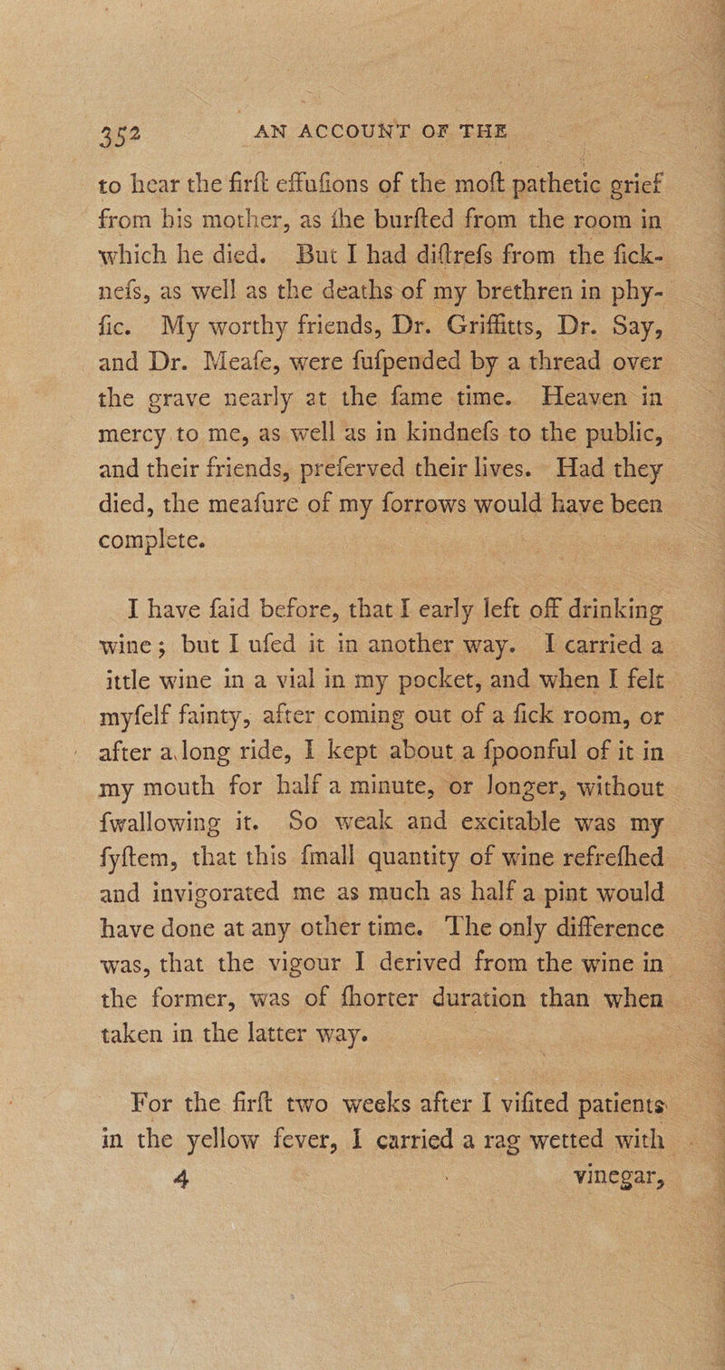 to hear the firft effufions of the moft pathetic grief from his mother, as the burfted from the room in which he died. But I had diftrefs from the fick- fic. My worthy friends, Dr. Griffitts, Dr. Say, and Dr. Meafe, were fufpended by a thread over the grave nearly at the fame time. Heaven in mercy to me, as well as in kindnefs to the public, died, the meafure of my forrows would have been complete. ie wine; but I ufed it in another way. I carried a _myfelf fainty, after coming out of a fick room, or {wallowing it. So weak and excitable was my fyftem, that this fmall quantity of wine refrefhed and invigorated me as much as half a pint would Os ae ae taken in the latter way. For the firft two weeks after I vifited patients 4 | oe vinegar,