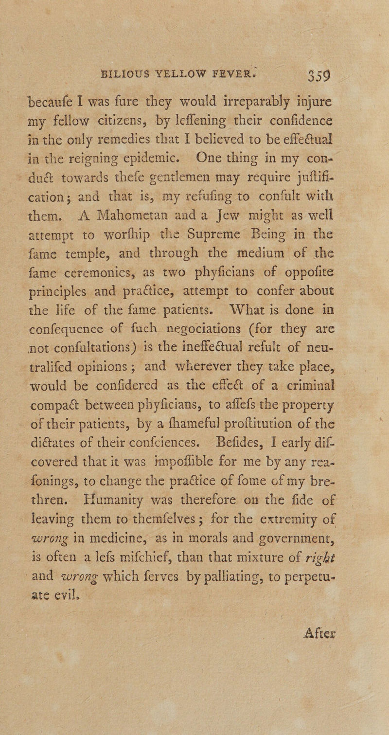 ‘becaufe I was fure they would irreparably injure my fellow citizens, by leflening their confidence in the only remedies that I believed to be effeQual in the reigning epidemic. One thing in my con- - du&amp; towards thefe gentlemen may require juftifi- cation; and that is, my refufing to confule with them. A Mahometan anda Jew might as well attempt to worfhip the Supreme Being in the fame temple, and through the medium of the fame ceremonies, as two phyficians of oppofite principles and practice, attempt to confer about the life of the fame patients. What is done in confequence of fuch negociations (for they are not confultations) is the ineffe@ual refult of neu- tralifed opinions; and wherever they take place, _ ‘would be confidered as the effe&amp; of a criminal compact between phyficians, to affefs the property of their patients, by a fhameful proftitution of the dictates of their confciences. Befides, I early dif- covered that it was impoflible for me by any rea- donings, to change the practice of fome of my bre- thren. Humanity was therefore on the fide of leaving them to themfelves; for the extremity of wrong in medicine, as in morals and government, is often a lefs mifchief, than that mixture of right and oe which ferves by es to perpetu- ate evil, - After