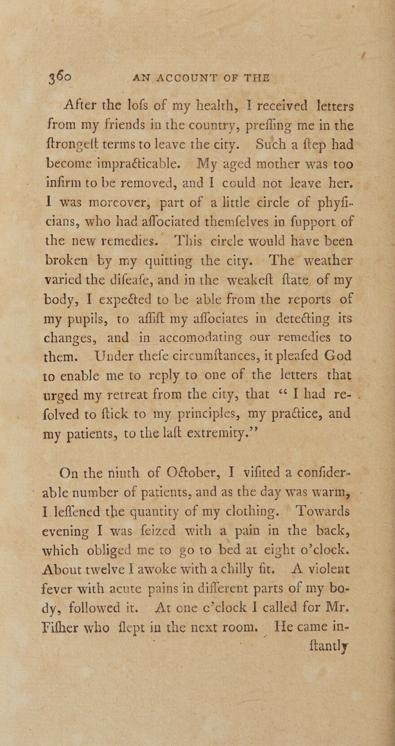 After the lofs of my health, I received letters from my friends in the country, prefling me in the infirm to be removed, and I could not leave her. I was moreover, part of a little circle of phyfi- cians, who had affociated themfelves in fupport of varied the difeafe, and in the weakeft ftate of my body, I expected to be able from the reports of my pupils, to affift my affociates in detecting its changes, and in accomodating our remedies to them. Under thefe circumftances, it pleafed God to enable me to reply to one of the letters that folved to ftick to my principles, a practice, and my patients, to the laft extremity.” On the heh of Gabe: I vifited a confider- I leffened the quantity of my clothing. Towards evening I was feized with a pain in the back, which obliged me to go to bed at eight o’clock. About twelve [awoke with a chilly fir. A violent fever with acute pains in different parts of my bo- dy, followed it. At one c’clock I called for Mr. Fither who flept in the next room. He came in- a {tantly