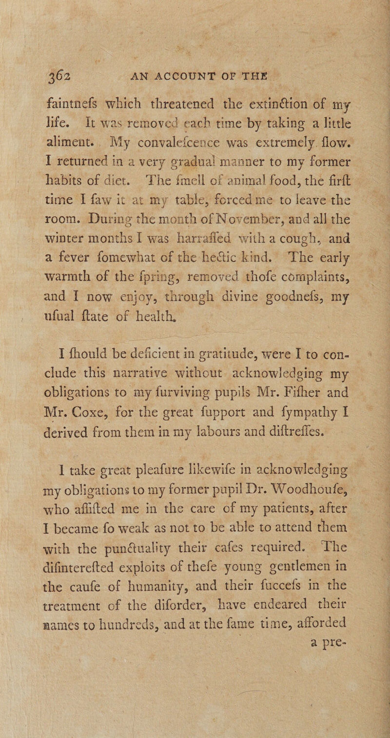 faintnefs which threatened the extinétion of my life. It was removed each time by taking a little aliment.. My convalefcence was extremely. flow. I returned in a very gradual manner to my former habits of diet. The fmell of animal food, the firft time I faw it at my table, forced me to leave the room. During the month of November, and all the winter months I was harrafled with a cough, and a fever fomewhat of the heGtic kind. The early warmth of the fpring, removed thofe complaints, and I now enjoy, through divine goodnefs, my ufual ftate of health, I fhould be deficient in gratitude, were I to con- clude this narrative without acknowledging my obligations to my furviving pupils Mr. Fifher and Mr. Coxe, for the great fupport and fympathy I derived from them in my labours and diftreffes. I take great pleafure likewife in acknowledging my obligations to my former pupil Dr. Woodhoufe, who aflifted me in the care of my patients, after I became fo weak as not to be able to attend them with the punduality their cafes required. The difinterefted exploits of thefe young gentlemen in the caufe of humanity, and their fuccefs in the treatment of the diforder, have endeared their names to hundreds, and at the fame time, afforded : a pre-