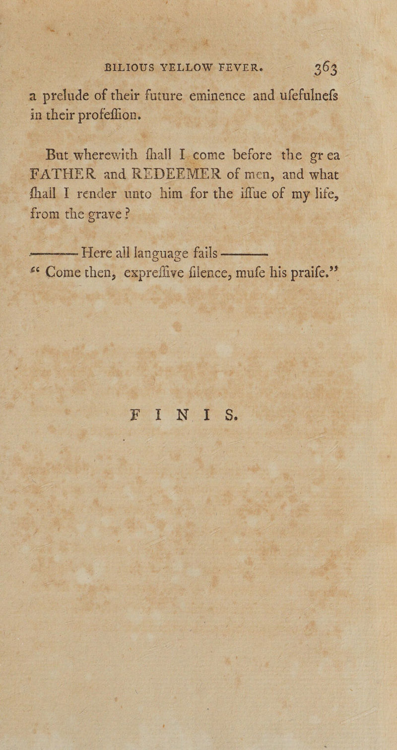 : vee BILIOUS YELLOW FEVER. 363 a prelude of their future eminence and ufefulnefs in their profeflion. But wherewith Shall I.come before the grea FATHER and RE DEEMER of men, and what from the grave?   Here all language fails <: oink then, expreilive filence, mufe his angie? Pl NY,
