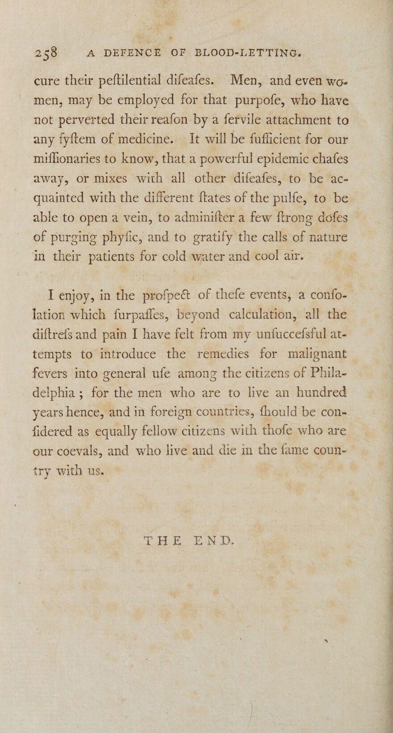 * 258 A DEFENCE OF BLOOD-LETTING. cure their peftilential difeafes. Men, and even wo. men, may be employed for that purpofe, who have not perverted their reafon by a fervile attachment to any fyftem of medicine. It will be fufficient for our miffionaries to know, that a powerful epidemic chafes away, or mixes with all other difeafes, to be ac- in their patients for cold water and cool air. # lation which furpafles, beyond calculation, all the diftrefs and pain I have felt from my unfuccefsful at- tempts to introduce the remedies for malignant fevers into general ufe among the citizens of Phila- delphia ; for the men who are to live an hundred years hence, and in foreign countries, fhould be con- fidered as equally fellow citizens with thofe who are our coevals, and who live and die in the fame coun- ry with us. | SS SE 5 EE an. ee OR OO ee Te ee ee ed ide
