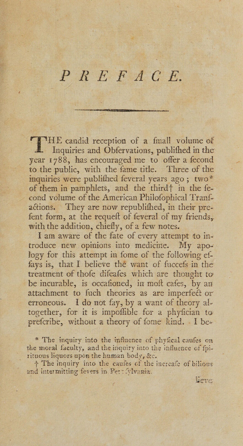 PREFACE.  HE candid reception of a fmall volume of Inquiries and Obfervations, pablifhed in the year 1788, has encouraged me to offer a fecond to the public, with the fame title. Three of the - inquiries were publithed feveral years ago ; two* of them in pamphlets, and the thirdt in the fe- cond volume of the American Philofophical Trant- actions. They are now republifhed, in their pre fent form, at the requeft of feveral of my friends, with the addition, chiefly, of a few notes. I am aware of the fate of every attempt to in- troduce new opinions into mediciie. My apo- logy for this attempt in fome of the following ef- fays is, that I believe thé want of fuccefs in the treatment of thofe difeafes which are thought te be incurable, is occafioned, in moft cafes, by an attachment to fuch theories as are imperfect or erroneous. I do not fay, by a want of theory al- together, for it is impoflible for a phyfician to prefcribe, without a theory of fome kind. . I bes * The inquiry into the influence of phyfical caufes on the moral faculty, and the inquiry into the influence of fpi~ rituous liquors upon the human body, &c. + The inquiry into the caufes of the increafe of bilious _ and intermitting fevers in, Pet: Sylvania, . lieve