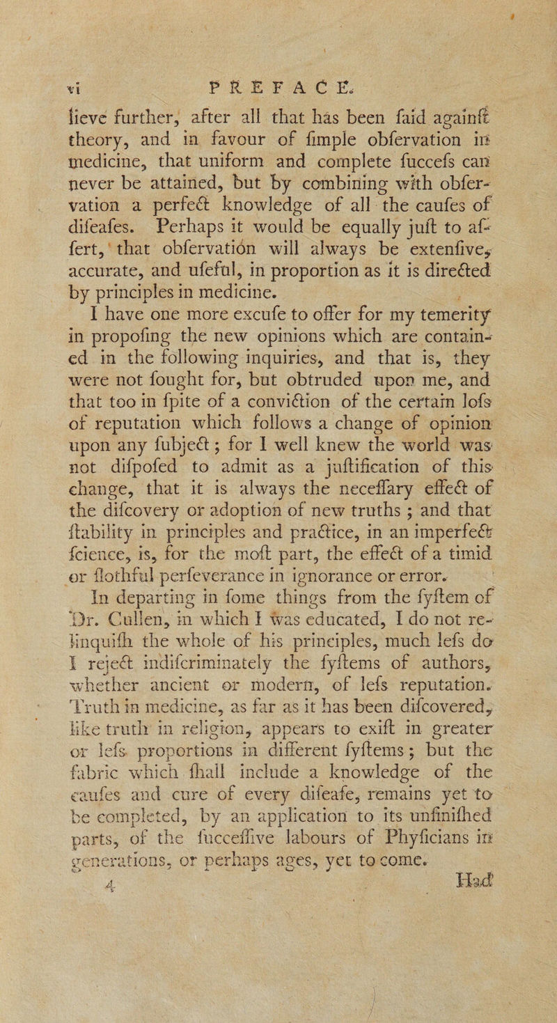 j vi PREFACE. lieve further, after all that has been faid againft theory, and im favour of fimple obfervation im medicine, that uniform and complete fuccefs can never be attained, but by combining with obfer- vation a perfect ‘knowledge of all the caufes of difeafes. Perhaps it would be equally juit to af- fert,' that obfervation will always be extenfives accurate, and ufefal, in proportion as it is direéted by principles in medicine. I have one more excufe to offer for my temerity in propofing the new opinions which are contain- ed in the following inquiries, and that is, they — were not fought for, but obtruded upon me, and that too in {pite of a conviction of the certain lofs of reputation which follows a change of opinion upon any fubject; for I well knew the world was — not difpofed to admit as a juftification of this — change, that it is always the neceflary effe& of the difcovery or adoption of new truths ; and that {tability in principles and pradtice, in an imperfeé& fcience, is, for the moft part, the effect of a timid or flothful perfeverance in ignorance or error. In departing in fome things from the fyftem of ‘Dr. Cullen, in which I was educated, I do not re- linguifh the whole of his principles, ‘much lefs do I reje& imdifcriminately the fyftems of authors, whether ancient or moder, of lefs reputation. Truth ia medicine, as far as it has been difcovered, nh truth in religion, appears to exift im greater r lefs. abe sag in different fyftems; but the fabric which fhall include a knowledge of the eaufes and cure of every difeafe, remains yet to — be completed, by an application to its unfinifhed parts, of the fucceffive labours of Phyficians in generations, or perhaps ages, yet tocome. A
