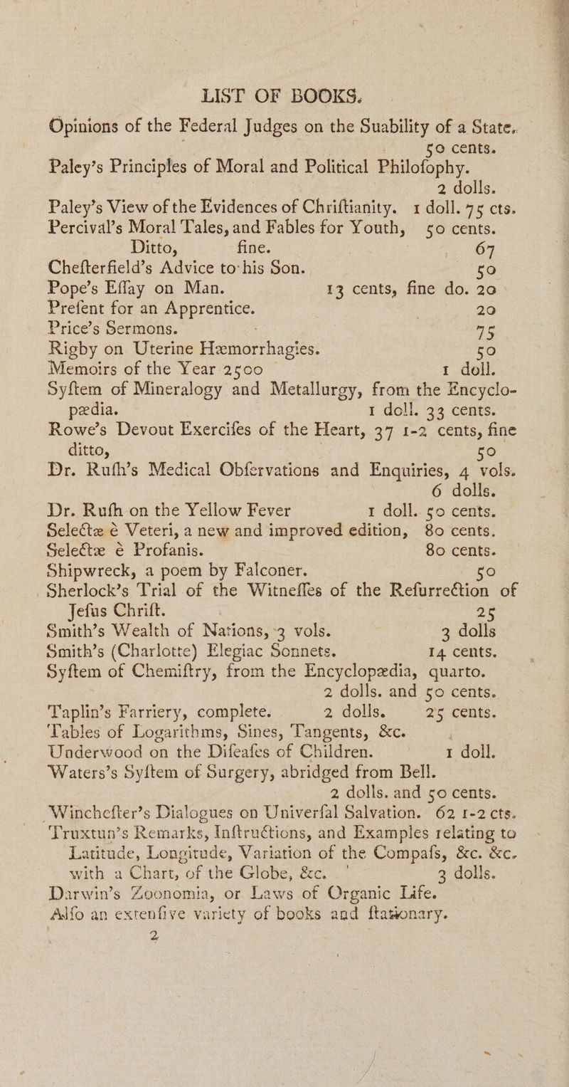 LIST OF BOOKS. 50 cents. Paley’s Principles of Moral and Political Philofophy. 2 dolls. Paley’s View of the Evidences of Chriftianity. 1 doll. 75 cts. Percival’s Moral Tales, and Fables for Youth, 50 cents. Ditto, fine. a) Chefterfield’s Advice to his Son. 50 Pope’s Effay on Man. 13 cents, fine do. 20 Prefent for an Apprentice. 7 20 Price’s Sermons. me Rigby on Uterine Hanartias! es. 50 Memoirs of the Year 2500 1 doll. Syftem of Mineralogy and Metallurgy, from the Encyclo- peedia. 1 doll. 33 cents. Rowe’s Devout Exercifes of the Heart, 37 1-2 cents, fine ditto, go Dr. Rufh’s Medical Obfervations and Enquiries, 4 vols. 6 dolls. Dr. Rufh on the Yellow Fever 1 doll. so cents. Select € Veteri, a new and improved edition, 80 cents. Select é Profanis. 80 cents. Shipwreck, a poem by Falconer. 50 _Sherlock’s Trial of the Witneffes of the Refurreftion of Jefus Chrift. 25 Smith’s Wealth of Nations, 3 vols. 3 dalls Syftem of Chemiftry, from the Encyclopedia, quarto. 2 dolls. and 50 cents. Taplin’s Farriery, complete. 2 dolis. 2'5 cents. ‘Tables of Logarithms, Sines, ‘Tangents, &c. | Underwood on the Difeafes of Children. 1 doll. Waters’s Sy{tem of Surgery, abridged from Bell. 2 dolls. and 50 cents. Winchefter’s Dialogues on Univerfal Salvation. 62 1-2 cts. Truxtun’s Remarks, Inftructions, and Examples relating to Latitude, Longitude, Variation of the Compafs, &c. &c. with a Chart, of the Globe, &c. _° 3 dolls. Darwin’s Zoonomia, or Laws of Organic Life. Adfo an extenfive variety of books and ftationary. 2. '