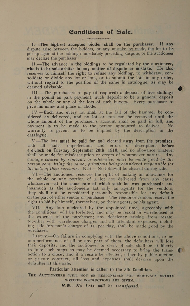  I.—The highest accepted bidder shall be the purchaser. If any dispute arise between the bidders, or any mistake be made, the lot to be put up again at the bidding immediately preceding dispute, or the auctioneer may declare the purchaser. II.—The advance in the biddings to be regulated by the auctioneer, who is to be sole arbiter in any matter of dispute or mistake. He also reserves to himself the right to refuse any bidding, to withdraw, con- solidate or divide any lot or lots, or to submit the lots in any order, without regard to the position of the same in catalogue, as may be deemed advisable. III.—The purchasers to pay (if required) a deposit of five shillings in the pound as part payment, such deposit to be a general deposit on tne whole or any of the lots of such buyers. Every purchaser to give his name and place of abode. IV.—Each and every lot shall at the fall of the hammer be con- sidered as delivered, and no lot or lots can be removed until the whole amount of the purchaser’s account shall be paid in full, and payment is to be made to the person appointed to deliver. No warranty is given, or to be implied by the description in the catalogue. V.—The lots must be paid for and cleared away from the premises, with all faults, imperfections arid errors of description, before 4 o'clock on Tuesday, September 20th, 1910, and no allowance whatever shall be made for misdescription or errors of whatsoever nature. Any damage caused by removal, or otherwise, must be made good by the person committing the same ; principals being considered responsible for the acts of their servants. N.B.—No lots:will be cleared during sale. VI.—The auctioneer reserves the right of making an allowance for the whole or any portion of a lot not delivered from any cause whatsoever—at the same rate at. which such lot was purchased; and inasmuch as the auctioneers act only as agents for the vendors, they shall not be considered personally responsible for any default on the part of either vendor or purchaser. The vendor or vendors reserve the right to bid by himself, themselves, or their agents, or his agent. VII.—Any lots uncleared by the appointed time, agreeably with the conditions, will be forfeited, and may be resold or warehoused at the expense of the purchaser; any deficiency arising from resale. together with warehouse charges and all attendant expenses, includ- ing sale foreman’s charge of 5s. per day, shall be made good by the purchaser.  Lastiy.—On failure in complying with the above conditions, or on non-performance of all or any part of them, the defaulters will lose their deposits, and the auctioneer or clerk of sale shall be at liberty to take such steps as may be deemed necessary to bring the trans- action to a close; and if a resale be effected, either by public auction or private contract, all loss and expenses shall devolve upon the defaulter at this sale. Particular attention is called to the 5th Condition. Tuer AUCTIONEERS WILL NOT BE RESPONSIBLE FOR REMOVALS UNLESS WRITTEN INSTRUCTIONS ARE GIVEN. N.B.—No Lots will be transferved. C